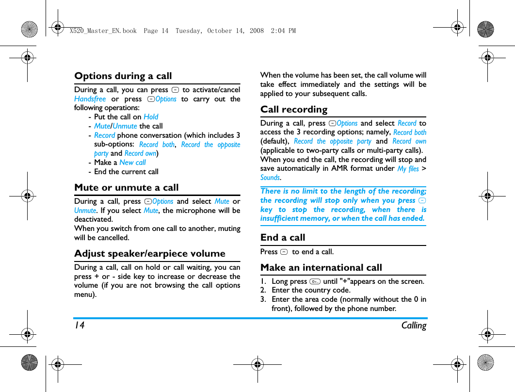 14 CallingOptions during a callDuring a call, you can press R to activate/cancelHandsfree or press LOptions to carry out thefollowing operations:- Put the call on Hold-Mute/Unmute the call-Record phone conversation (which includes 3sub-options: Record both, Record the oppositeparty and Record own)- Make a New call- End the current callMute or unmute a callDuring a call, press LOptions and select Mute orUnmute. If you select Mute, the microphone will bedeactivated.When you switch from one call to another, mutingwill be cancelled. Adjust speaker/earpiece volumeDuring a call, call on hold or call waiting, you canpress + or - side key to increase or decrease thevolume (if you are not browsing the call optionsmenu).When the volume has been set, the call volume willtake effect immediately and the settings will beapplied to your subsequent calls. Call recordingDuring a call, press LOptions and select Record toaccess the 3 recording options; namely, Record both(default), Record the opposite party and Record own(applicable to two-party calls or multi-party calls).When you end the call, the recording will stop andsave automatically in AMR format under My files >Sounds.There is no limit to the length of the recording;the recording will stop only when you press Rkey to stop the recording, when there isinsufficient memory, or when the call has ended. End a callPress )  to end a call.Make an international call1. Long press 0 until "+"appears on the screen.2. Enter the country code.3. Enter the area code (normally without the 0 infront), followed by the phone number. X520_Master_EN.book  Page 14  Tuesday, October 14, 2008  2:04 PM