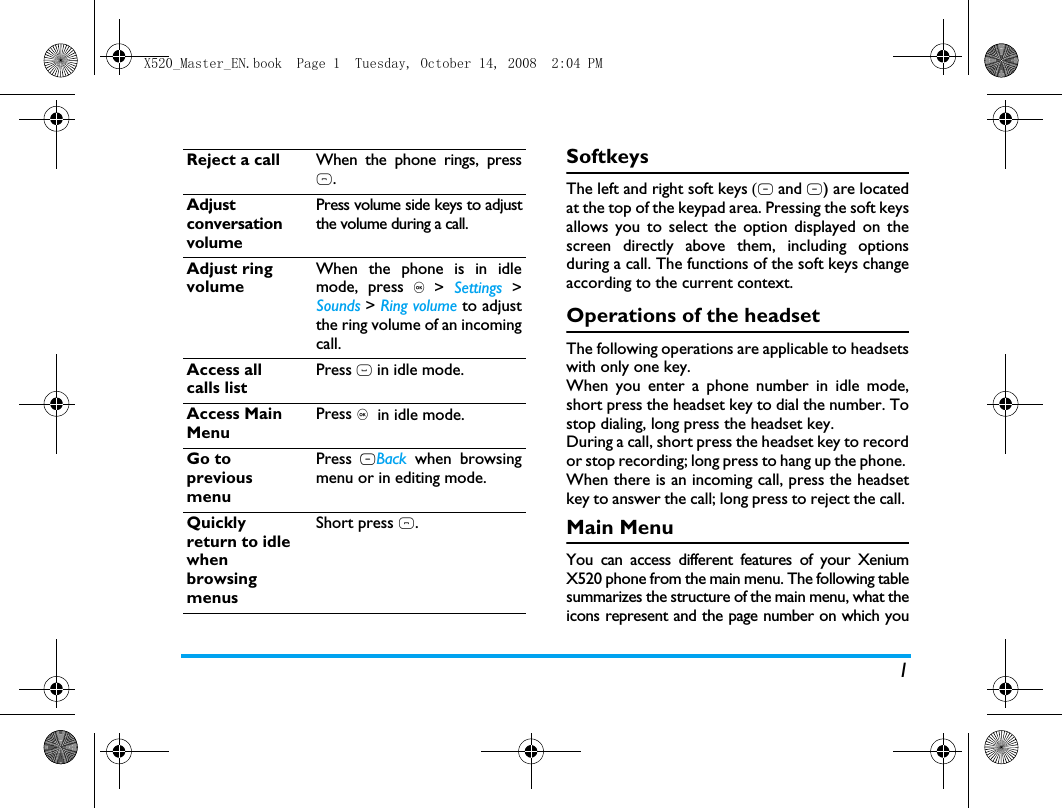 1SoftkeysThe left and right soft keys (L and R) are locatedat the top of the keypad area. Pressing the soft keysallows you to select the option displayed on thescreen directly above them, including optionsduring a call. The functions of the soft keys changeaccording to the current context. Operations of the headsetThe following operations are applicable to headsetswith only one key. When you enter a phone number in idle mode,short press the headset key to dial the number. Tostop dialing, long press the headset key. During a call, short press the headset key to recordor stop recording; long press to hang up the phone. When there is an incoming call, press the headsetkey to answer the call; long press to reject the call. Main MenuYou can access different features of your XeniumX520 phone from the main menu. The following tablesummarizes the structure of the main menu, what theicons represent and the page number on which youReject a call When the phone rings, press).Adjust conversation volumePress volume side keys to adjustthe volume during a call.Adjust ring volumeWhen the phone is in idlemode, press , >  Settings >Sounds > Ring volume to adjustthe ring volume of an incomingcall.Access all calls listPress ( in idle mode.Access Main MenuPress ,  in idle mode.Go to previous menuPress RBack when browsingmenu or in editing mode.Quickly return to idle when browsing menusShort press ).X520_Master_EN.book  Page 1  Tuesday, October 14, 2008  2:04 PM
