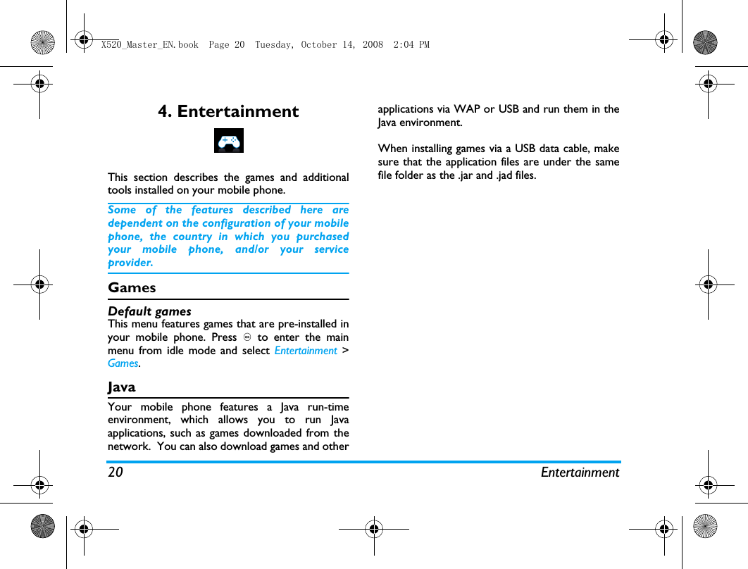 20 Entertainment4. EntertainmentThis section describes the games and additionaltools installed on your mobile phone.Some of the features described here aredependent on the configuration of your mobilephone, the country in which you purchasedyour mobile phone, and/or your serviceprovider.GamesDefault gamesThis menu features games that are pre-installed inyour mobile phone. Press , to enter the mainmenu from idle mode and select Entertainment >Games.JavaYour mobile phone features a Java run-timeenvironment, which allows you to run Javaapplications, such as games downloaded from thenetwork.  You can also download games and otherapplications via WAP or USB and run them in theJava environment.When installing games via a USB data cable, makesure that the application files are under the samefile folder as the .jar and .jad files.X520_Master_EN.book  Page 20  Tuesday, October 14, 2008  2:04 PM