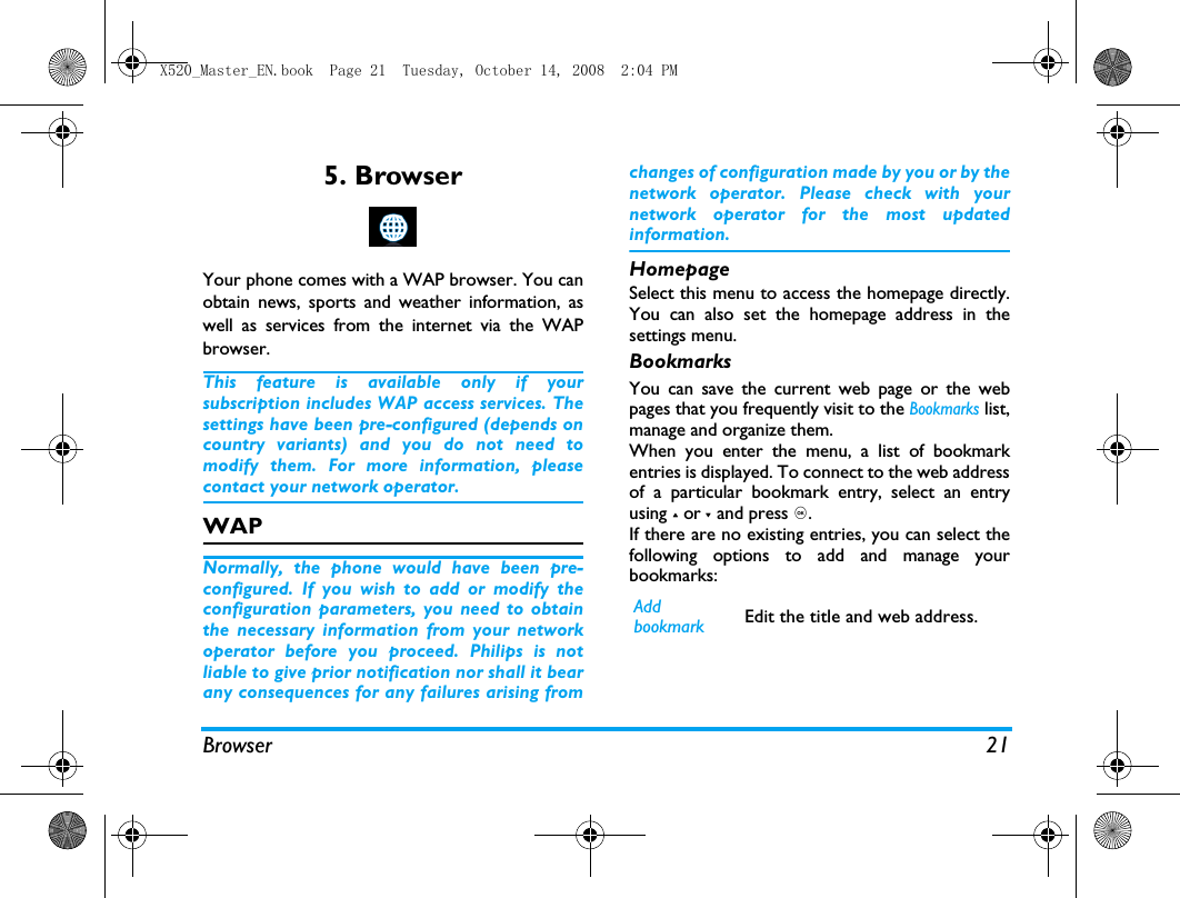 Browser 215. BrowserYour phone comes with a WAP browser. You canobtain news, sports and weather information, aswell as services from the internet via the WAPbrowser. This feature is available only if yoursubscription includes WAP access services. Thesettings have been pre-configured (depends oncountry variants) and you do not need tomodify them. For more information, pleasecontact your network operator. WAP Normally, the phone would have been pre-configured. If you wish to add or modify theconfiguration parameters, you need to obtainthe necessary information from your networkoperator before you proceed. Philips is notliable to give prior notification nor shall it bearany consequences for any failures arising fromchanges of configuration made by you or by thenetwork operator. Please check with yournetwork operator for the most updatedinformation.HomepageSelect this menu to access the homepage directly.You can also set the homepage address in thesettings menu. BookmarksYou can save the current web page or the webpages that you frequently visit to the Bookmarks list,manage and organize them. When you enter the menu, a list of bookmarkentries is displayed. To connect to the web addressof a particular bookmark entry, select an entryusing + or - and press ,.If there are no existing entries, you can select thefollowing options to add and manage yourbookmarks:Add bookmark Edit the title and web address. X520_Master_EN.book  Page 21  Tuesday, October 14, 2008  2:04 PM