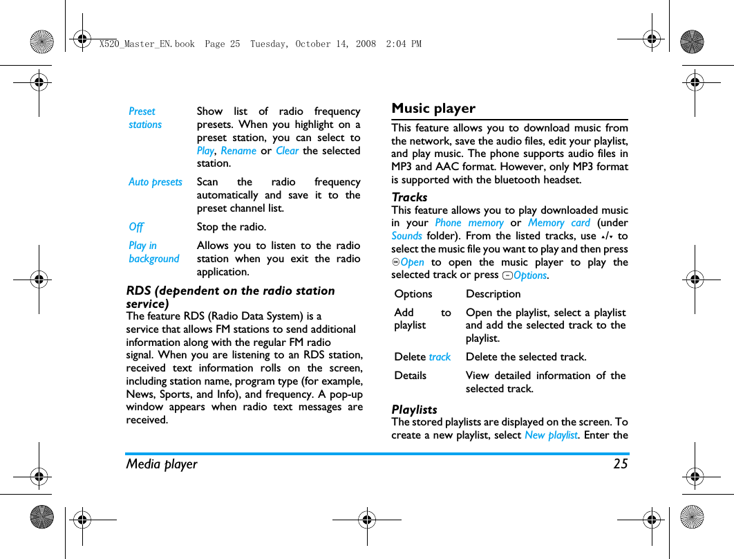 Media player 25RDS (dependent on the radio station service)The feature RDS (Radio Data System) is aservice that allows FM stations to send additionalinformation along with the regular FM radiosignal. When you are listening to an RDS station,received text information rolls on the screen,including station name, program type (for example,News, Sports, and Info), and frequency. A pop-upwindow appears when radio text messages arereceived.Music playerThis feature allows you to download music fromthe network, save the audio files, edit your playlist,and play music. The phone supports audio files inMP3 and AAC format. However, only MP3 formatis supported with the bluetooth headset.TracksThis feature allows you to play downloaded musicin your Phone memory or Memory card (underSounds folder). From the listed tracks, use +/- toselect the music file you want to play and then press,Open  to open the music player to play theselected track or press LOptions.PlaylistsThe stored playlists are displayed on the screen. Tocreate a new playlist, select New playlist. Enter thePreset stationsShow list of radio frequencypresets. When you highlight on apreset station, you can select toPlay, Rename or Clear the selectedstation.Auto presets Scan the radio frequencyautomatically and save it to thepreset channel list.Off Stop the radio. Play in backgroundAllows you to listen to the radiostation when you exit the radioapplication.  Options DescriptionAdd toplaylistOpen the playlist, select a playlistand add the selected track to theplaylist.Delete track Delete the selected track.Details View detailed information of theselected track.X520_Master_EN.book  Page 25  Tuesday, October 14, 2008  2:04 PM