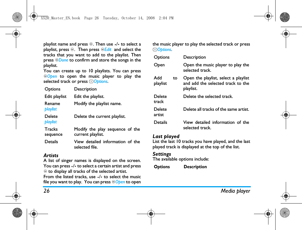 26 Media playerplaylist name and press ,. Then use +/- to select aplaylist, press ,.  Then press ,Edit  and select thetracks that you want to add to the playlist. Thenpress ,Done to confirm and store the songs in theplaylist.You can create up to 10 playlists. You can press,Open  to open the music player to play theselected track or press LOptions. ArtistsA list of singer names is displayed on the screen.You can press +/- to select a certain artist and press, to display all tracks of the selected artist.From the listed tracks, use +/- to select the musicfile you want to play.  You can press ,Open to openthe music player to play the selected track or pressLOptions. Last playedList the last 10 tracks you have played, and the lastplayed track is displayed at the top of the list.SettingsThe available options include: Options DescriptionEdit playlist Edit the playlist.RenameplaylistModify the playlist name.DeleteplaylistDelete the current playlist.TrackssequenceModify the play sequence of thecurrent playlist.Details View detailed information of theselected file.Options DescriptionOpen Open the music player to play theselected track.Add toplaylistOpen the playlist, select a playlistand add the selected track to theplaylist.DeletetrackDelete the selected track.DeleteartistDelete all tracks of the same artist.Details View detailed information of theselected track.Options DescriptionX520_Master_EN.book  Page 26  Tuesday, October 14, 2008  2:04 PM