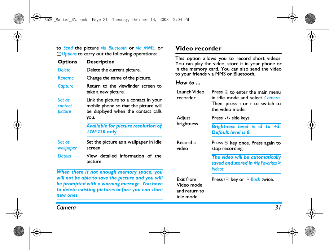 Camera 31to  Send the picture via Bluetooth or via MMS, orLOptions to carry out the following operations: When there is not enough memory space, youwill not be able to save the picture and you willbe prompted with a warning message. You haveto delete existing pictures before you can storenew ones. Video recorderThis option allows you to record short videos.You can play the video, store it in your phone orin the memory card. You can also send the videoto your friends via MMS or Bluetooth. How to ...Options DescriptionDelete Delete the current picture.Rename Change the name of the picture.Capture Return to the viewfinder screen totake a new picture.Set as contact pictureLink the picture to a contact in yourmobile phone so that the picture willbe displayed when the contact callsyou.Available for picture resolution of176*220 only.Set as wallpaperSet the picture as a wallpaper in idlescreen.Details View detailed information of thepicture.Launch Video recorderPress , to enter the main menuin idle mode and select Camera.Then, press < or > to switch tothe video mode.Adjust brightnessPress +/- side keys.Brightness level is -3 to +3.Default level is 0. Record a videoPress , key once. Press again tostop recording.The video will be automaticallysaved and stored in My Favorites >Videos. Exit from Video mode and return to idle modePress ) key or RBack twice.X520_Master_EN.book  Page 31  Tuesday, October 14, 2008  2:04 PM