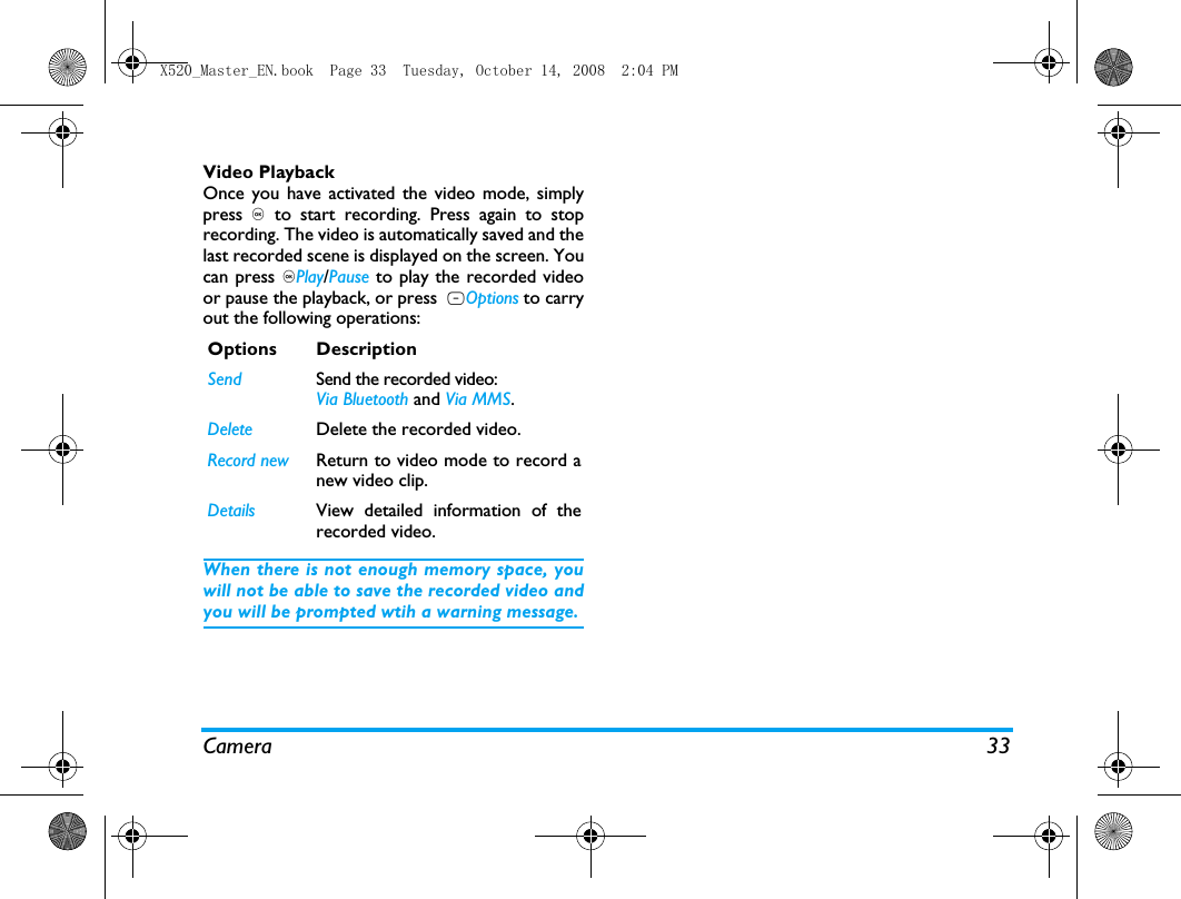 Camera 33Video PlaybackOnce you have activated the video mode, simplypress , to start recording. Press again to stoprecording. The video is automatically saved and thelast recorded scene is displayed on the screen. Youcan press ,Play/Pause to play the recorded videoor pause the playback, or press  LOptions to carryout the following operations:When there is not enough memory space, youwill not be able to save the recorded video andyou will be prompted wtih a warning message. Options DescriptionSend Send the recorded video: Via Bluetooth and Via MMS.Delete Delete the recorded video.Record new Return to video mode to record anew video clip.Details View detailed information of therecorded video.X520_Master_EN.book  Page 33  Tuesday, October 14, 2008  2:04 PM
