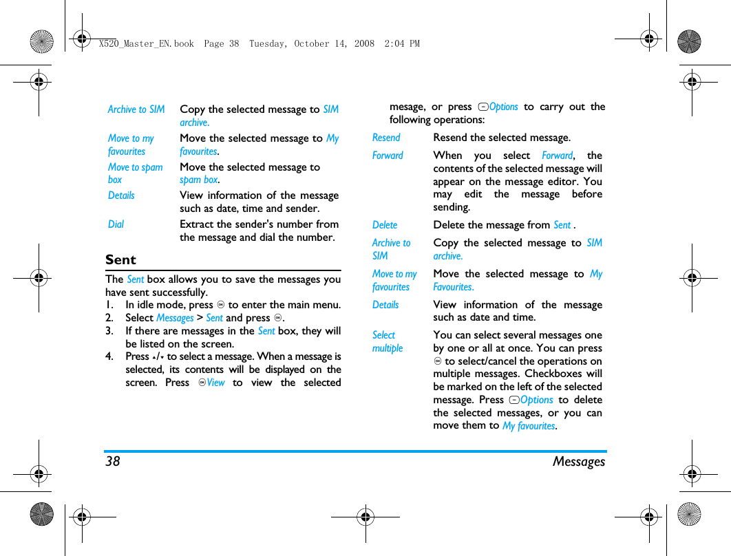 38 MessagesSentThe Sent box allows you to save the messages youhave sent successfully. 1. In idle mode, press , to enter the main menu.2. Select Messages > Sent and press ,.3. If there are messages in the Sent box, they willbe listed on the screen. 4. Press +/- to select a message. When a message isselected, its contents will be displayed on thescreen. Press ,View to view the selectedmesage, or press LOptions to carry out thefollowing operations:Archive to SIMCopy the selected message to SIMarchive.Move to my favouritesMove the selected message to Myfavourites.Move to spam boxMove the selected message to spam box.DetailsView information of the messagesuch as date, time and sender.DialExtract the sender's number fromthe message and dial the number.ResendResend the selected message.ForwardWhen you select Forward, thecontents of the selected message willappear on the message editor. Youmay edit the message beforesending. DeleteDelete the message from Sent .Archive to SIMCopy the selected message to SIMarchive.Move to my favouritesMove the selected message to MyFavourites.DetailsView information of the messagesuch as date and time.Select multipleYou can select several messages oneby one or all at once. You can press, to select/cancel the operations onmultiple messages. Checkboxes willbe marked on the left of the selectedmessage. Press LOptions to deletethe selected messages, or you canmove them to My favourites.X520_Master_EN.book  Page 38  Tuesday, October 14, 2008  2:04 PM