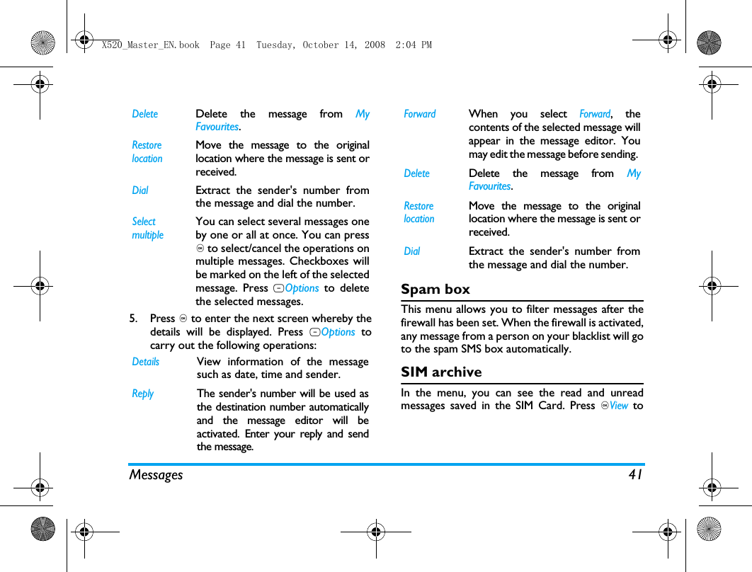 Messages 415. Press , to enter the next screen whereby thedetails will be displayed. Press LOptions tocarry out the following operations:Spam boxThis menu allows you to filter messages after thefirewall has been set. When the firewall is activated,any message from a person on your blacklist will goto the spam SMS box automatically.SIM archiveIn the menu, you can see the read and unreadmessages saved in the SIM Card. Press ,View toDeleteDelete the message from MyFavourites.Restore locationMove the message to the originallocation where the message is sent orreceived.DialExtract the sender's number fromthe message and dial the number.Select multipleYou can select several messages oneby one or all at once. You can press, to select/cancel the operations onmultiple messages. Checkboxes willbe marked on the left of the selectedmessage. Press LOptions to deletethe selected messages.DetailsView information of the messagesuch as date, time and sender.ReplyThe sender's number will be used asthe destination number automaticallyand the message editor will beactivated. Enter your reply and sendthe message.ForwardWhen you select Forward, thecontents of the selected message willappear in the message editor. Youmay edit the message before sending. DeleteDelete the message from MyFavourites.Restore locationMove the message to the originallocation where the message is sent orreceived.DialExtract the sender's number fromthe message and dial the number.X520_Master_EN.book  Page 41  Tuesday, October 14, 2008  2:04 PM