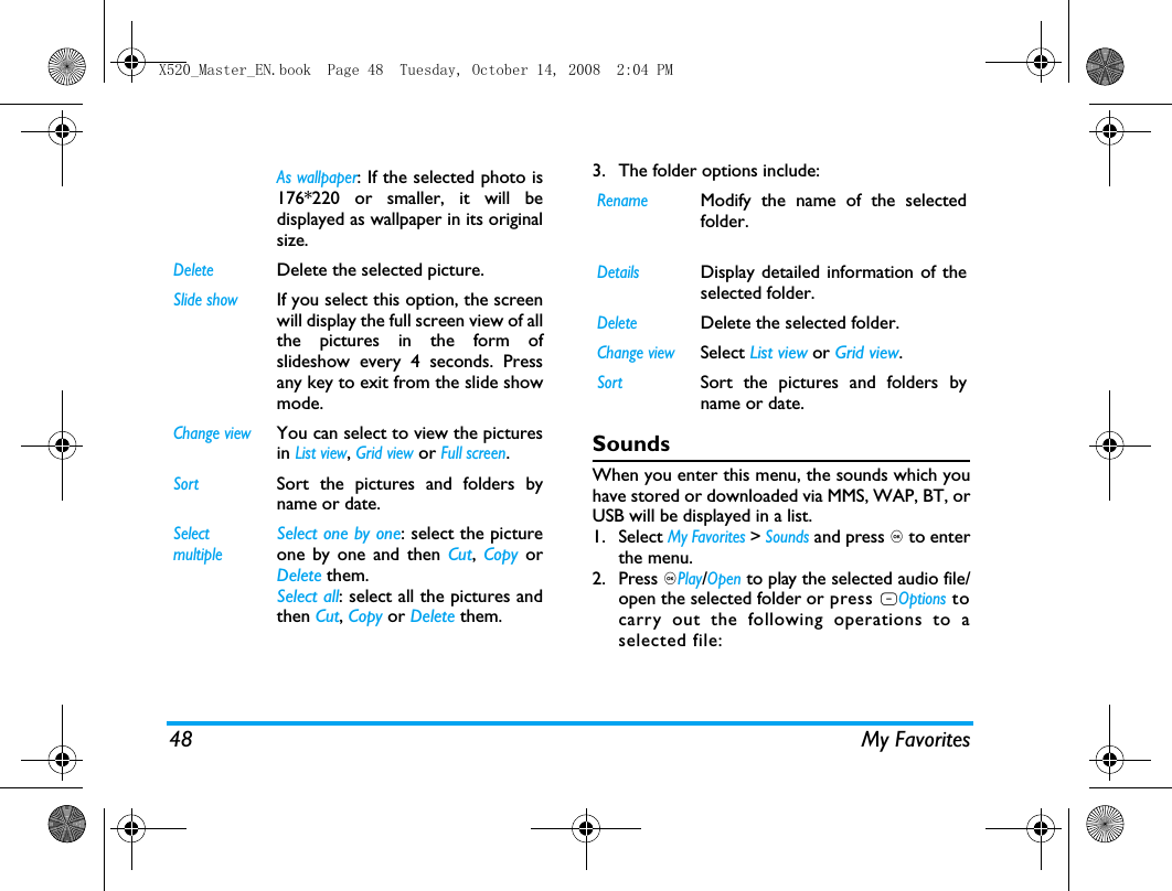 48 My Favorites3. The folder options include: SoundsWhen you enter this menu, the sounds which youhave stored or downloaded via MMS, WAP, BT, orUSB will be displayed in a list. 1. Select My Favorites > Sounds and press , to enterthe menu.2. Press ,Play/Open to play the selected audio file/open the selected folder or press LOptions tocarry out the following operations to aselected file:As wallpaper: If the selected photo is176*220 or smaller, it will bedisplayed as wallpaper in its originalsize.  DeleteDelete the selected picture.Slide showIf you select this option, the screenwill display the full screen view of allthe pictures in the form ofslideshow every 4 seconds. Pressany key to exit from the slide showmode. Change viewYou can select to view the picturesin List view, Grid view or Full screen.SortSort the pictures and folders byname or date.SelectmultipleSelect one by one: select the pictureone by one and then Cut, Copy orDelete them.Select all: select all the pictures andthen Cut, Copy or Delete them.RenameModify the name of the selectedfolder.DetailsDisplay detailed information of theselected folder. DeleteDelete the selected folder.Change viewSelect List view or Grid view.SortSort the pictures and folders byname or date.X520_Master_EN.book  Page 48  Tuesday, October 14, 2008  2:04 PM