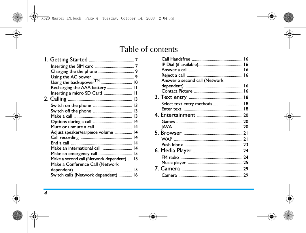 4Table of contents1. Getting Started ........................................... 7Inserting the SIM card ..................................... 7Charging the the phone .................................. 9Using the AC power  ....................................... 9Using the backupowerTM .............................. 10Recharging the AAA battery ........................ 11Inserting a micro SD Card ........................... 112. Calling ............................................................. 13Switch on the phone  ..................................... 13Switch off the phone  ..................................... 13Make a call  ....................................................... 13Options during a call  ..................................... 14Mute or unmute a call ................................... 14Adjust speaker/earpiece volume  ................ 14Call recording  ................................................. 14End a call  .......................................................... 14Make an international call  ............................ 14Make an emergency call ................................ 15Make a second call (Network dependent) ..... 15Make a Conference Call (Network dependent) ....................................................... 15Switch calls (Network dependent)  ............ 16Call Handsfree ................................................ 16IP Dial (if available).......................................... 16Answer a call ................................................... 16Reject a call  ..................................................... 16Answer a second call (Network dependent) ...................................................... 16Contact Picture .............................................. 163. Text entry ................................................... 18Select text entry methods ............................ 18Enter text  ........................................................ 184. Entertainment ........................................... 20Games ............................................................... 20JAVA ................................................................. 205. Browser ........................................................ 21WAP ................................................................. 21Push Inbox ....................................................... 236. Media Player ............................................... 24FM radio ........................................................... 24Music player  .................................................... 257. Camera .......................................................... 29Camera ............................................................. 29X520_Master_EN.book  Page 4  Tuesday, October 14, 2008  2:04 PM