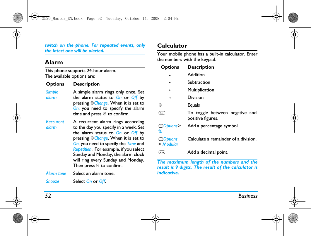 52 Businessswitch on the phone. For repeated events, onlythe latest one will be alerted. AlarmThis phone supports 24-hour alarm.The available options are:CalculatorYour mobile phone has a built-in calculator. Enterthe numbers with the keypad.The maximum length of the numbers and theresult is 9 digits. The result of the calculator isindicative.Options DescriptionSimple alarmA simple alarm rings only once. Setthe alarm status to On or Off bypressing ,Change. When it is set toOn, you need to specify the alarmtime and press , to confirm.Reccurent alarmA recurrent alarm rings accordingto the day you specify in a week. Setthe alarm status to On or Off bypressing ,Change. When it is set toOn, you need to specify the Time andRepetition.  For example, if you selectSunday and Monday, the alarm clockwill ring every Sunday and Monday.Then press , to confirm.Alarm tone Select an alarm tone.Snooze Select On or Off.Options Description+Addition-Subtraction>Multiplication<Division, Equals*To toggle between negative andpositive figures.LOptions > % Add a percentage symbol.LOptions > ModularCalculate a remainder of a division.#Add a decimal point.X520_Master_EN.book  Page 52  Tuesday, October 14, 2008  2:04 PM