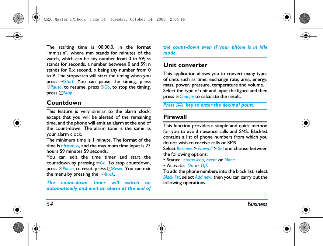 54 BusinessThe starting time is 00:00.0, in the format&ldquo;mm:ss.n&rdquo;, where mm stands for minutes of thewatch, which can be any number from 0 to 59; ssstands for seconds, a number between 0 and 59; nstands for 0.x second, x being any number from 0to 9. The stopwatch will start the timing when youpress ,Start. You can pause the timing, press,Pause, to resume, press ,Go, to stop the timing,press RStop.CountdownThis feature is very similar to the alarm clock,except that you will be alerted of the remainingtime, and the phone will emit an alarm at the end ofthe count-down. The alarm tone is the same asyour alarm clock.The minimum time is 1 minute. The format of thetime is hh:mm:ss, and the maximum time input is 23hours 59 minutes 59 seconds. You can edit the time timer and start thecountdown by pressing ,Go. To stop countdown,press ,Pause, to reset, press LReset. You can exitthe menu by pressing the RBack.The count-down timer will switch onautomatically and emit an alarm at the end ofthe count-down even if your phone is in idlemode.Unit converterThis application allows you to convert many typesof units such as time, exchange rate, area, energy,mass, power, pressure, temperature and volume.Select the type of unit and input the figure and thenpress ,Change to calculate the result.Press #  key to enter the decimal point.FirewallThis function provides a simple and quick methodfor you to avoid nuisance calls and SMS. Blacklistcontains a list of phone numbers from which youdo not wish to receive calls or SMS.Select Business > Firewall > Set and choose betweenthe following options:&bull; Status:  Status icon, Event or None.&bull;Activate:  On or Off.To add the phone numbers into the black list, selectBlack list, select Add new, then you can carry out thefollowing operations:X520_Master_EN.book  Page 54  Tuesday, October 14, 2008  2:04 PM
