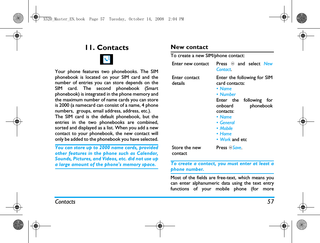 Contacts 5711. ContactsYour phone features two phonebooks. The SIMphonebook is located on your SIM card and thenumber of entries you can store depends on theSIM card. The second phonebook (Smartphonebook) is integrated in the phone memory andthe maximum number of name cards you can storeis 2000 (a namecard can consist of a name, 4 phonenumbers,  groups, email address, address, etc.).The SIM card is the default phonebook, but theentries in the two phonebooks are combined,sorted and displayed as a list. When you add a newcontact to your phonebook, the new contact willonly be added to the phonebook you have selected.You can store up to 2000 name cards, providedother features in the phone such as Calendar,Sounds, Pictures, and Videos, etc. did not use upa large amount of the phone's memory space.New contactTo create a new SIM/phone contact:To create a contact, you must enter at least aphone number.Most of the fields are free-text, which means youcan enter alphanumeric data using the text entryfunctions of your mobile phone (for moreEnter new contact  Press , and select NewContact.Enter contact detailsEnter the following for SIMcard contacts:&bull;Name&bull;NumberEnter the following foronboard phonebookcontacts:&bull;Name&bull;General&bull; Mobile&bull;Home&bull;Work and etcStore the new contactPress ,Save.X520_Master_EN.book  Page 57  Tuesday, October 14, 2008  2:04 PM