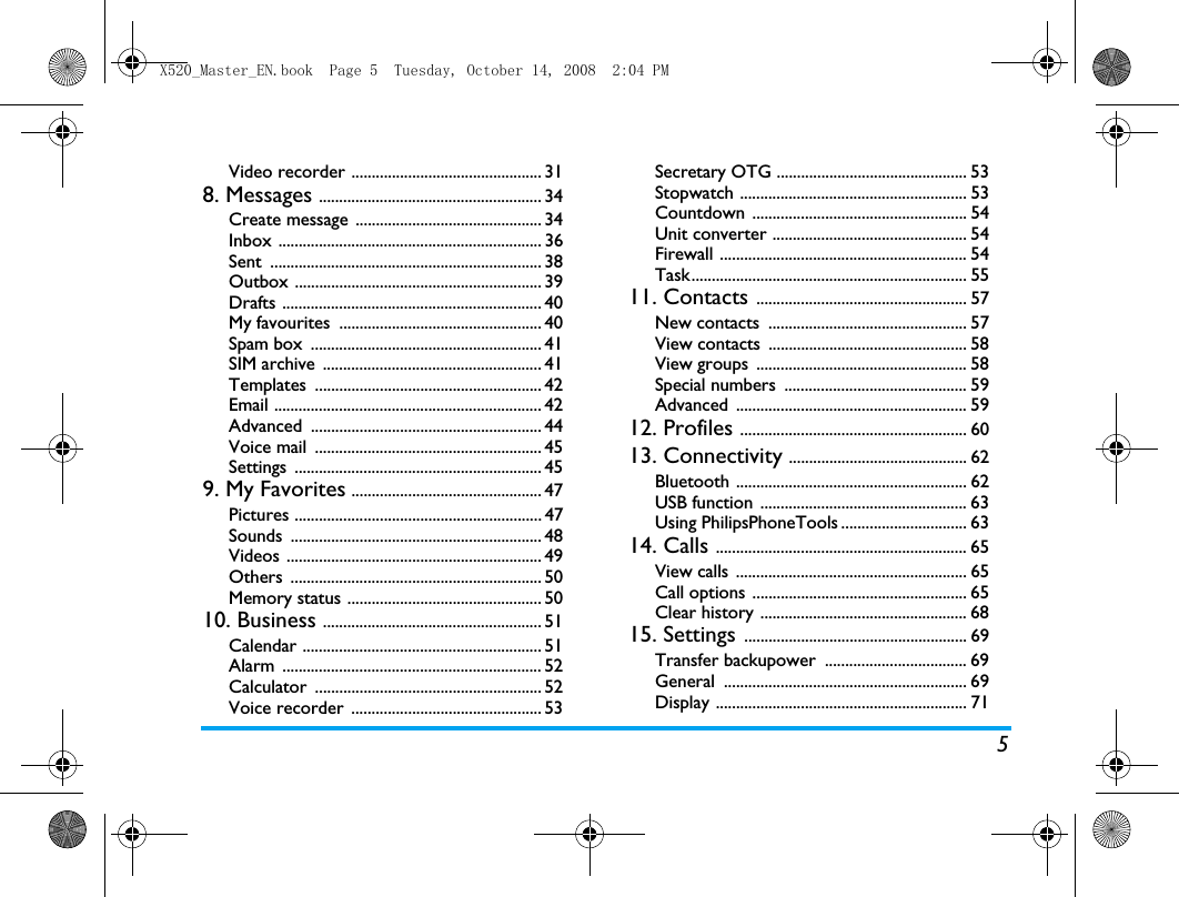 5Video recorder ............................................... 318. Messages ....................................................... 34Create message  .............................................. 34Inbox ................................................................. 36Sent ................................................................... 38Outbox ............................................................. 39Drafts ................................................................ 40My favourites  .................................................. 40Spam box  ......................................................... 41SIM archive  ...................................................... 41Templates ........................................................ 42Email .................................................................. 42Advanced ......................................................... 44Voice mail  ........................................................ 45Settings ............................................................. 459. My Favorites ............................................... 47Pictures ............................................................. 47Sounds .............................................................. 48Videos ............................................................... 49Others .............................................................. 50Memory status ................................................ 5010. Business ...................................................... 51Calendar ........................................................... 51Alarm ................................................................ 52Calculator ........................................................ 52Voice recorder  ............................................... 53Secretary OTG ............................................... 53Stopwatch ........................................................ 53Countdown ..................................................... 54Unit converter ................................................ 54Firewall ............................................................. 54Task.................................................................... 5511. Contacts .................................................... 57New contacts  ................................................. 57View contacts  ................................................. 58View groups  .................................................... 58Special numbers  ............................................. 59Advanced ......................................................... 5912. Profiles ........................................................ 6013. Connectivity ............................................ 62Bluetooth ......................................................... 62USB function  ................................................... 63Using PhilipsPhoneTools ............................... 6314. Calls .............................................................. 65View calls  ......................................................... 65Call options ..................................................... 65Clear history ................................................... 6815. Settings ....................................................... 69Transfer backupower  ................................... 69General ............................................................ 69Display .............................................................. 71X520_Master_EN.book  Page 5  Tuesday, October 14, 2008  2:04 PM