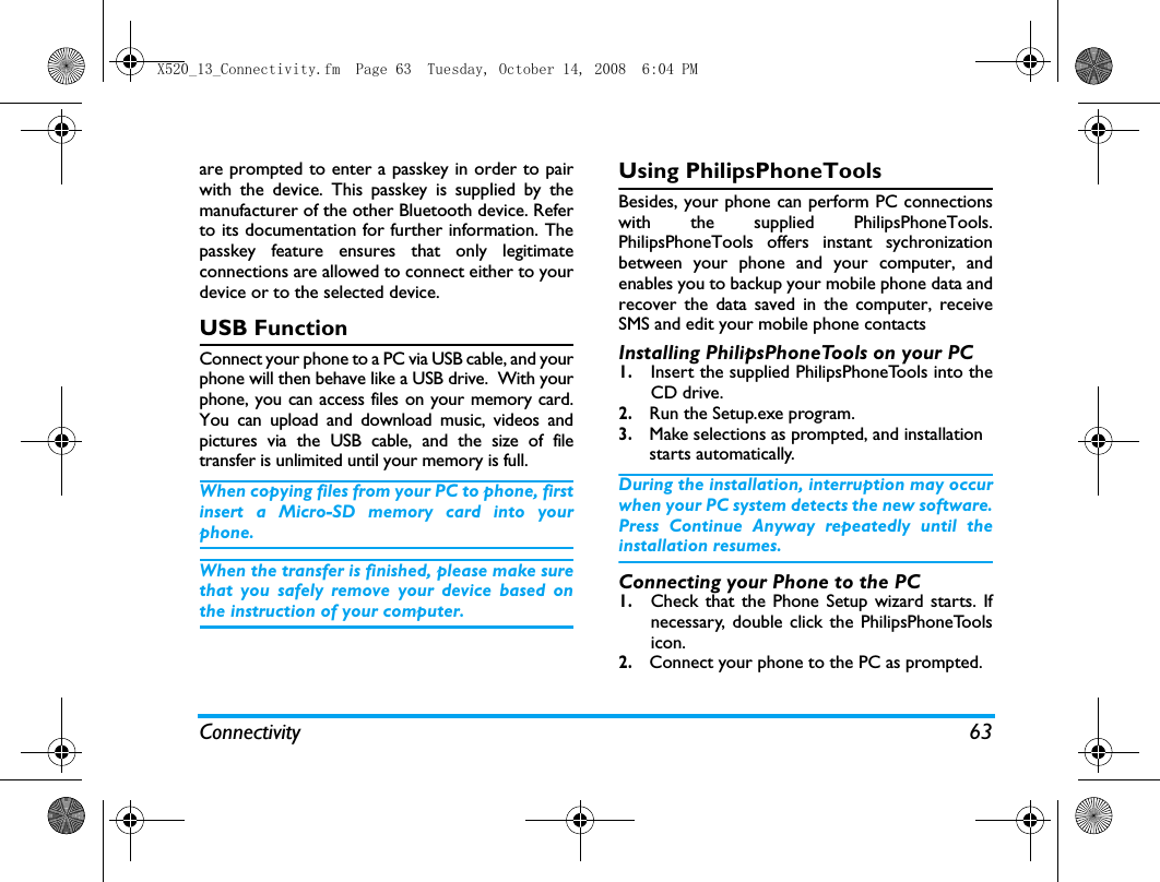 Connectivity 63are prompted to enter a passkey in order to pairwith the device. This passkey is supplied by themanufacturer of the other Bluetooth device. Referto its documentation for further information. Thepasskey feature ensures that only legitimateconnections are allowed to connect either to yourdevice or to the selected device.USB FunctionConnect your phone to a PC via USB cable, and yourphone will then behave like a USB drive.  With yourphone, you can access files on your memory card.You can upload and download music, videos andpictures via the USB cable, and the size of filetransfer is unlimited until your memory is full.When copying files from your PC to phone, firstinsert a Micro-SD memory card into yourphone. When the transfer is finished, please make surethat you safely remove your device based onthe instruction of your computer.Using PhilipsPhoneToolsBesides, your phone can perform PC connectionswith the supplied PhilipsPhoneTools.PhilipsPhoneTools offers instant sychronizationbetween your phone and your computer, andenables you to backup your mobile phone data andrecover the data saved in the computer, receiveSMS and edit your mobile phone contactsInstalling PhilipsPhoneTools on your PC1.Insert the supplied PhilipsPhoneTools into theCD drive.2. Run the Setup.exe program. 3. Make selections as prompted, and installation starts automatically. During the installation, interruption may occurwhen your PC system detects the new software.Press Continue Anyway repeatedly until theinstallation resumes.Connecting your Phone to the PC 1.Check that the Phone Setup wizard starts. Ifnecessary, double click the PhilipsPhoneToolsicon.2. Connect your phone to the PC as prompted.X520_13_Connectivity.fm  Page 63  Tuesday, October 14, 2008  6:04 PM