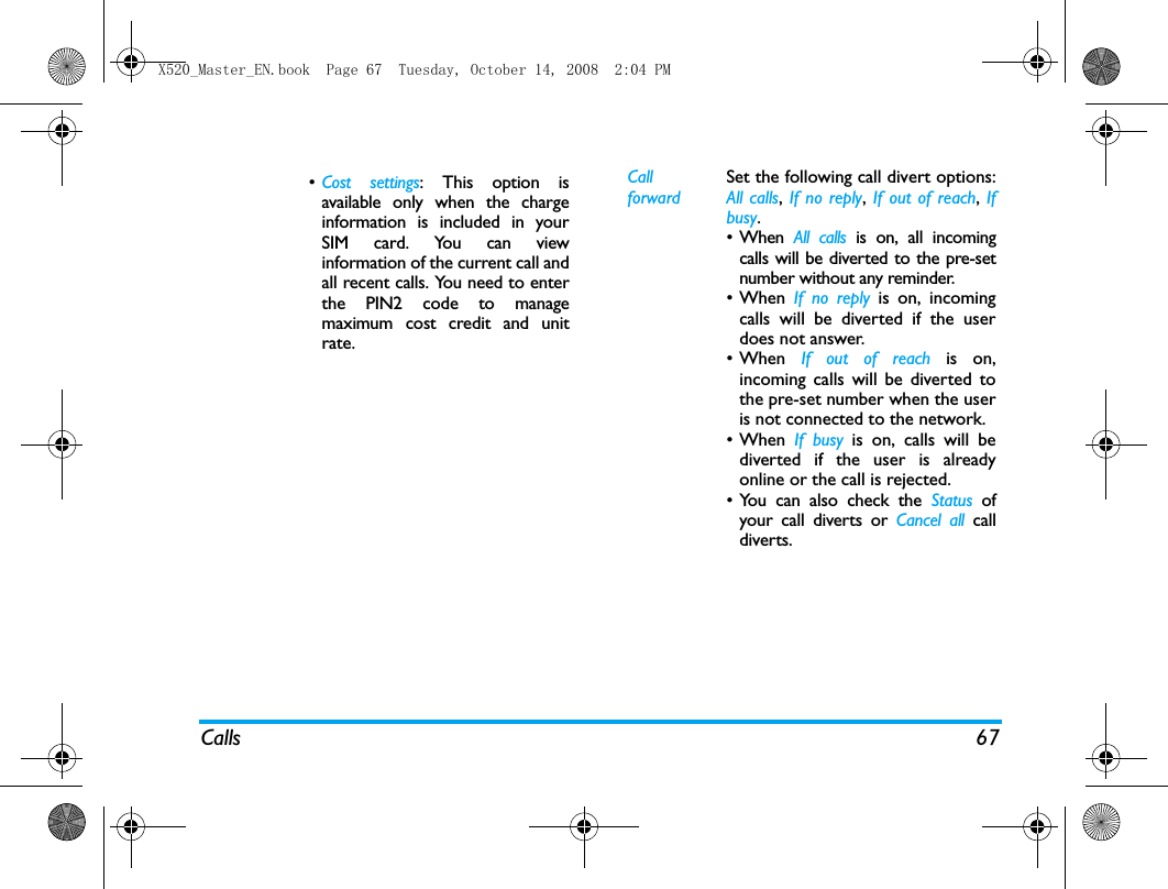 Calls 67&bull;Cost settings: This option isavailable only when the chargeinformation is included in yourSIM card. You can viewinformation of the current call andall recent calls. You need to enterthe PIN2 code to managemaximum cost credit and unitrate. Call forwardSet the following call divert options:All calls, If no reply, If out of reach,  Ifbusy. &bull; When  All calls is on, all incomingcalls will be diverted to the pre-setnumber without any reminder. &bull;When If no reply is on, incomingcalls will be diverted if the userdoes not answer. &bull;When  If out of reach is on,incoming calls will be diverted tothe pre-set number when the useris not connected to the network.&bull;When If busy is on, calls will bediverted if the user is alreadyonline or the call is rejected.&bull; You can also check the Status ofyour call diverts or Cancel all calldiverts.X520_Master_EN.book  Page 67  Tuesday, October 14, 2008  2:04 PM