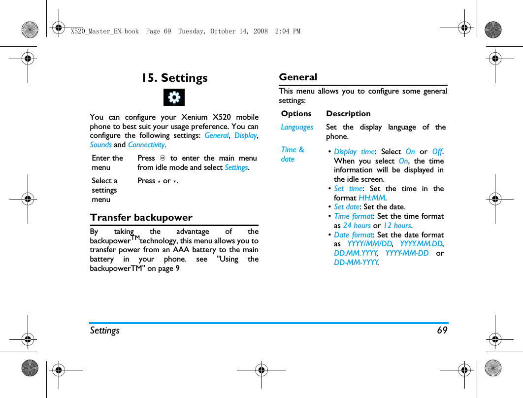 Settings 6915. SettingsYou can configure your Xenium X520 mobilephone to best suit your usage preference. You canconfigure the following settings: General,  Display,Sounds and Connectivity.Transfer backupowerBy taking the advantage of thebackupowerTMtechnology, this menu allows you totransfer power from an AAA battery to the mainbattery in your phone. see "Using thebackupowerTM" on page 9GeneralThis menu allows you to configure some generalsettings:Enter the menuPress , to enter the main menufrom idle mode and select Settings.Select a settings menuPress + or -.Options DescriptionLanguages Set the display language of thephone.Time &amp; date &bull;Display time: Select On or Off.When you select On, the timeinformation will be displayed inthe idle screen.&bull;Set time: Set the time in theformat HH:MM.&bull;Set date: Set the date.&bull;Time format: Set the time formatas 24 hours or 12 hours.&bull;Date format: Set the date formatas  YYYY/MM/DD,  YYYY.MM.DD,DD.MM.YYYY,  YYYY-MM-DD orDD-MM-YYYY.X520_Master_EN.book  Page 69  Tuesday, October 14, 2008  2:04 PM