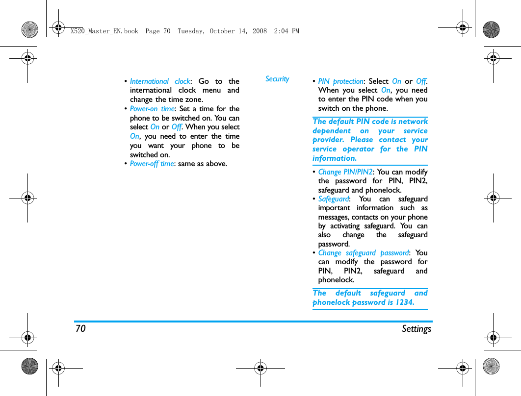 70 Settings&bull;International clock: Go to theinternational clock menu andchange the time zone.&bull;Power-on time: Set a time for thephone to be switched on. You canselect On or Off. When you selectOn, you need to enter the timeyou want your phone to beswitched on. &bull;Power-off time: same as above.Security &bull;PIN protection: Select On or Off.When you select On, you needto enter the PIN code when youswitch on the phone. The default PIN code is networkdependent on your serviceprovider. Please contact yourservice operator for the PINinformation.&bull;Change PIN/PIN2: You can modifythe password for PIN, PIN2,safeguard and phonelock.&bull;Safeguard: You can safeguardimportant information such asmessages, contacts on your phoneby activating safeguard. You canalso change the safeguardpassword.&bull;Change safeguard password: Youcan modify the password forPIN, PIN2, safeguard andphonelock.The default safeguard andphonelock password is 1234.X520_Master_EN.book  Page 70  Tuesday, October 14, 2008  2:04 PM