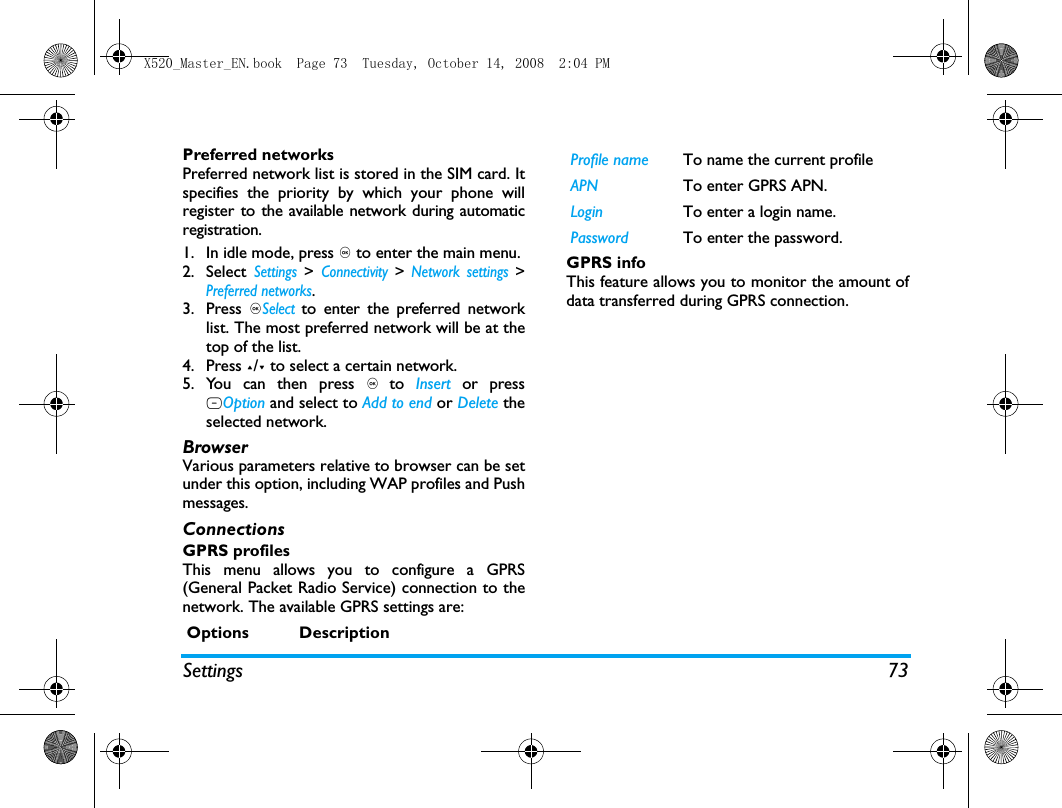 Settings 73Preferred networksPreferred network list is stored in the SIM card. Itspecifies the priority by which your phone willregister to the available network during automaticregistration. 1. In idle mode, press , to enter the main menu. 2. Select Settings > Connectivity > Network settings >Preferred networks.3. Press ,Select to enter the preferred networklist. The most preferred network will be at thetop of the list. 4. Press +/- to select a certain network.5. You can then press , to  Insert  or pressLOption and select to Add to end or Delete theselected network.BrowserVarious parameters relative to browser can be setunder this option, including WAP profiles and Pushmessages.ConnectionsGPRS profilesThis menu allows you to configure a GPRS(General Packet Radio Service) connection to thenetwork. The available GPRS settings are:GPRS infoThis feature allows you to monitor the amount ofdata transferred during GPRS connection.Options DescriptionProfile name To name the current profileAPN To enter GPRS APN.Login To enter a login name.Password To enter the password.X520_Master_EN.book  Page 73  Tuesday, October 14, 2008  2:04 PM
