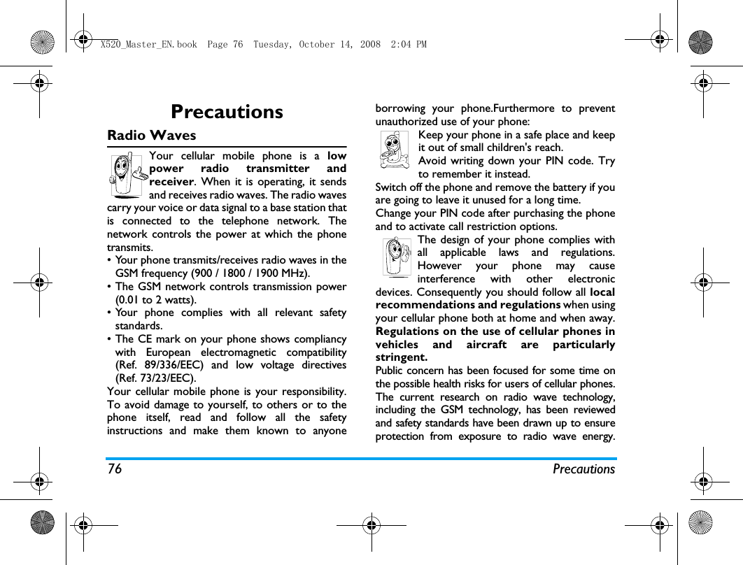 76 PrecautionsPrecautionsRadio WavesYour cellular mobile phone is a lowpower radio transmitter andreceiver. When it is operating, it sendsand receives radio waves. The radio wavescarry your voice or data signal to a base station thatis connected to the telephone network. Thenetwork controls the power at which the phonetransmits.&bull; Your phone transmits/receives radio waves in theGSM frequency (900 / 1800 / 1900 MHz).&bull; The GSM network controls transmission power(0.01 to 2 watts).&bull; Your phone complies with all relevant safetystandards.&bull; The CE mark on your phone shows compliancywith European electromagnetic compatibility(Ref. 89/336/EEC) and low voltage directives(Ref. 73/23/EEC).Your cellular mobile phone is your responsibility.To avoid damage to yourself, to others or to thephone itself, read and follow all the safetyinstructions and make them known to anyoneborrowing your phone.Furthermore to preventunauthorized use of your phone:Keep your phone in a safe place and keepit out of small children's reach.Avoid writing down your PIN code. Tryto remember it instead. Switch off the phone and remove the battery if youare going to leave it unused for a long time.Change your PIN code after purchasing the phoneand to activate call restriction options.The design of your phone complies withall applicable laws and regulations.However your phone may causeinterference with other electronicdevices. Consequently you should follow all localrecommendations and regulations when usingyour cellular phone both at home and when away.Regulations on the use of cellular phones invehicles and aircraft are particularlystringent.Public concern has been focused for some time onthe possible health risks for users of cellular phones.The current research on radio wave technology,including the GSM technology, has been reviewedand safety standards have been drawn up to ensureprotection from exposure to radio wave energy.X520_Master_EN.book  Page 76  Tuesday, October 14, 2008  2:04 PM