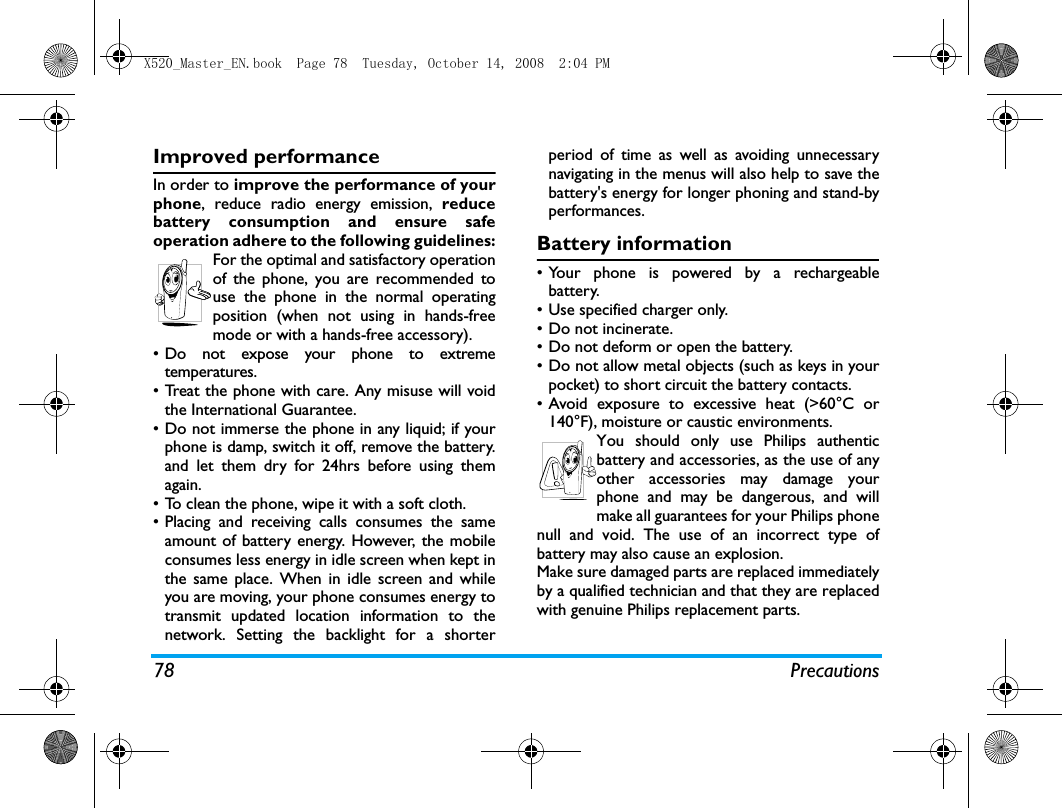 78 PrecautionsImproved performanceIn order to improve the performance of yourphone, reduce radio energy emission, reducebattery consumption and ensure safeoperation adhere to the following guidelines:For the optimal and satisfactory operationof the phone, you are recommended touse the phone in the normal operatingposition (when not using in hands-freemode or with a hands-free accessory).&bull; Do not expose your phone to extremetemperatures.&bull; Treat the phone with care. Any misuse will voidthe International Guarantee.&bull; Do not immerse the phone in any liquid; if yourphone is damp, switch it off, remove the battery.and let them dry for 24hrs before using themagain.&bull; To clean the phone, wipe it with a soft cloth.&bull; Placing and receiving calls consumes the sameamount of battery energy. However, the mobileconsumes less energy in idle screen when kept inthe same place. When in idle screen and whileyou are moving, your phone consumes energy totransmit updated location information to thenetwork. Setting the backlight for a shorterperiod of time as well as avoiding unnecessarynavigating in the menus will also help to save thebattery's energy for longer phoning and stand-byperformances.Battery information&bull; Your phone is powered by a rechargeablebattery.&bull;Use specified charger only.&bull; Do not incinerate.&bull; Do not deform or open the battery.&bull; Do not allow metal objects (such as keys in yourpocket) to short circuit the battery contacts.&bull;Avoid exposure to excessive heat (>60&deg;C or140&deg;F), moisture or caustic environments.You should only use Philips authenticbattery and accessories, as the use of anyother accessories may damage yourphone and may be dangerous, and willmake all guarantees for your Philips phonenull and void. The use of an incorrect type ofbattery may also cause an explosion.Make sure damaged parts are replaced immediatelyby a qualified technician and that they are replacedwith genuine Philips replacement parts.X520_Master_EN.book  Page 78  Tuesday, October 14, 2008  2:04 PM
