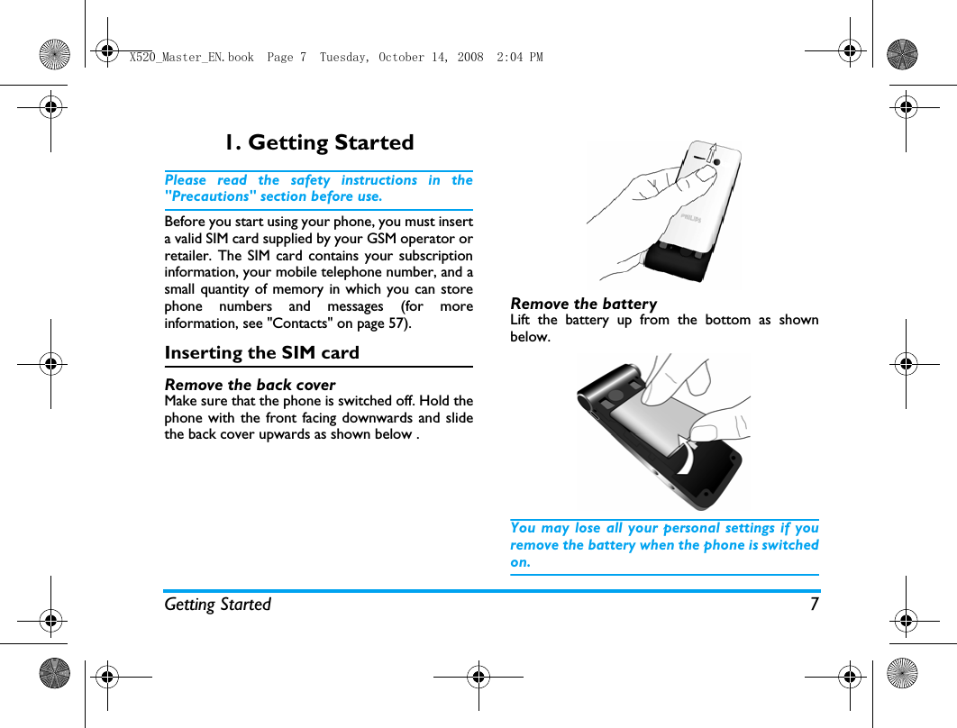 Getting Started 71. Getting StartedPlease read the safety instructions in the"Precautions" section before use.Before you start using your phone, you must inserta valid SIM card supplied by your GSM operator orretailer. The SIM card contains your subscriptioninformation, your mobile telephone number, and asmall quantity of memory in which you can storephone numbers and messages (for moreinformation, see "Contacts" on page 57). Inserting the SIM cardRemove the back coverMake sure that the phone is switched off. Hold thephone with the front facing downwards and slidethe back cover upwards as shown below .Remove the batteryLift the battery up from the bottom as shownbelow.You may lose all your personal settings if youremove the battery when the phone is switchedon.X520_Master_EN.book  Page 7  Tuesday, October 14, 2008  2:04 PM