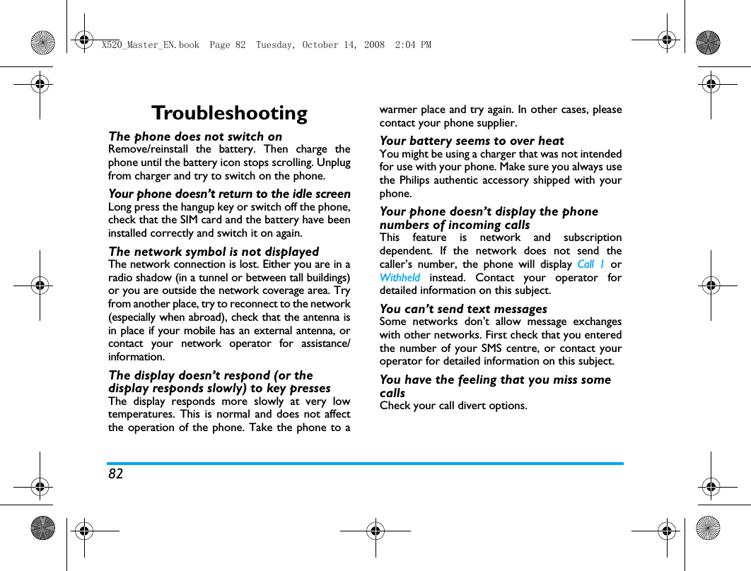 82Tro u b l e s h o o t i n gThe phone does not switch onRemove/reinstall the battery. Then charge thephone until the battery icon stops scrolling. Unplugfrom charger and try to switch on the phone.Your phone doesn&rsquo;t return to the idle screenLong press the hangup key or switch off the phone,check that the SIM card and the battery have beeninstalled correctly and switch it on again.The network symbol is not displayedThe network connection is lost. Either you are in aradio shadow (in a tunnel or between tall buildings)or you are outside the network coverage area. Tryfrom another place, try to reconnect to the network(especially when abroad), check that the antenna isin place if your mobile has an external antenna, orcontact your network operator for assistance/information.The display doesn&rsquo;t respond (or the display responds slowly) to key pressesThe display responds more slowly at very lowtemperatures. This is normal and does not affectthe operation of the phone. Take the phone to awarmer place and try again. In other cases, pleasecontact your phone supplier.Your battery seems to over heatYou might be using a charger that was not intendedfor use with your phone. Make sure you always usethe Philips authentic accessory shipped with yourphone.Your phone doesn&rsquo;t display the phone numbers of incoming callsThis feature is network and subscriptiondependent. If the network does not send thecaller&rsquo;s number, the phone will display Call 1 orWithheld instead. Contact your operator fordetailed information on this subject.You can&rsquo;t send text messagesSome networks don&rsquo;t allow message exchangeswith other networks. First check that you enteredthe number of your SMS centre, or contact youroperator for detailed information on this subject.You have the feeling that you miss some callsCheck your call divert options.X520_Master_EN.book  Page 82  Tuesday, October 14, 2008  2:04 PM