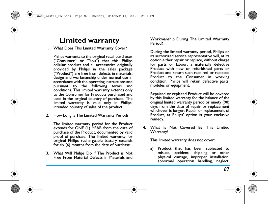 87Limited warranty1.  What Does This Limited Warranty Cover?Philips warrants to the original retail purchaser(&ldquo;Consumer&rdquo; or &ldquo;You&rdquo;) that this Philipscellular product and all accessories originallyprovided by Philips in the sales package(&ldquo;Product&rdquo;) are free from defects in materials,design and workmanship under normal use inaccordance with the operating instructions andpursuant to the following terms andconditions. This limited warranty extends onlyto the Consumer for Products purchased andused in the original country of purchase. Thelimited warranty is valid only in Philips&rsquo;intended country of sales of the product.2.  How Long is The Limited Warranty Period?The limited warranty period for the Productextends for ONE (1) YEAR from the date ofpurchase of the Product, documented by validproof of purchase. The limited warranty fororiginal Philips rechargeable battery extendsfor six (6) months from the date of purchase.3.  What Will Philips Do if The Product is NotFree From Material Defects in Materials andWorkmanship During The Limited WarrantyPeriod?During the limited warranty period, Philips orits authorized service representative will, at itsoption either repair or replace, without chargefor parts or labour, a materially defectiveProduct with new or refurbished parts orProduct and return such repaired or replacedProduct to the Consumer in workingcondition. Philips will retain defective parts,modules or equipment.Repaired or replaced Product will be coveredby this limited warranty for the balance of theoriginal limited warranty period or ninety (90)days from the date of repair or replacementwhichever is longer. Repair or replacement ofProduct, at Philips&rsquo; option is your exclusiveremedy.4.  What is Not Covered By This LimitedWarranty?This limited warranty does not cover:a)  Product that has been subjected tomisuse, accident, shipping or otherphysical damage, improper installation,abnormal operation handling, neglect,X520_Master_EN.book  Page 87  Tuesday, October 14, 2008  2:04 PM