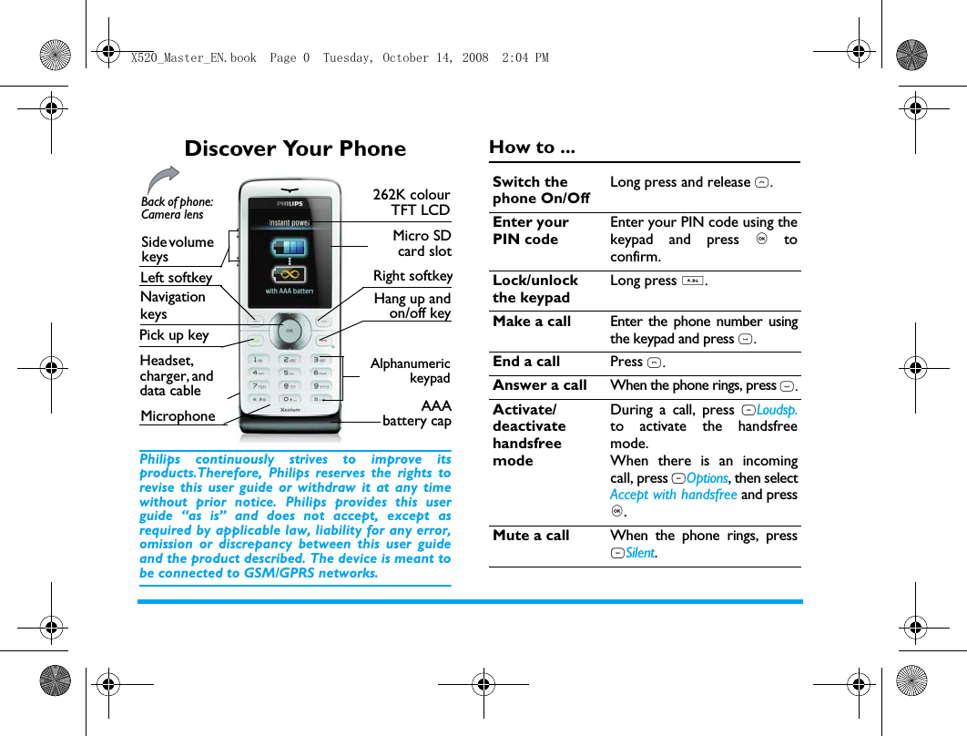 Discover Your PhonePhilips continuously strives to improve itsproducts.Therefore, Philips reserves the rights torevise this user guide or withdraw it at any timewithout prior notice. Philips provides this userguide &ldquo;as is&rdquo; and does not accept, except asrequired by applicable law, liability for any error,omission or discrepancy between this user guideand the product described. The device is meant tobe connected to GSM/GPRS networks.How to ...Pick up key 262K colourTFT LCDLeft softkeyBack of phone: Camera lensHeadset, charger, and data cable Side volume keysNavigationkeysMicro SDcard slotRight softkeyHang up andon/off keyAlphanumerickeypadAAAbattery capMicrophoneSwitch the phone On/OffLong press and release ).Enter your PIN codeEnter your PIN code using thekeypad and press , toconfirm.Lock/unlock the keypadLong press *.Make a call Enter the phone number usingthe keypad and press (.End a call Press ).Answer a call When the phone rings, press (.Activate/deactivate handsfree modeDuring a call, press RLoudsp.to activate the handsfreemode.When there is an incomingcall, press LOptions, then selectAccept with handsfree and press,.Mute a call When the phone rings, pressRSilent.X520_Master_EN.book  Page 0  Tuesday, October 14, 2008  2:04 PM