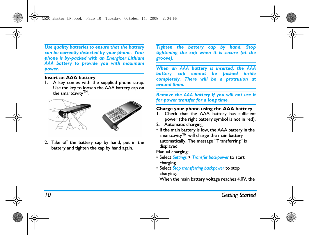 10 Getting StartedUse quality batteries to ensure that the batterycan be correctly detected by your phone. Yourphone is by-packed with an Energizer LithiumAAA battery to provide you with maximumpower. Insert an AAA battery1. A key comes with the supplied phone strap.Use the key to loosen the AAA battery cap onthe smartcavityTM.  2. Take off the battery cap by hand, put in thebattery and tighten the cap by hand again.Tighten the battery cap by hand. Stoptightening the cap when it is secure (at thegroove). When an AAA battery is inserted, the AAAbattery cap cannot be pushed insidecompletely. There will be a protrusion ataround 5mm.Remove the AAA battery if you will not use itfor power transfer for a long time. Charge your phone using the AAA battery1. Check that the AAA battery has sufficientpower (the right battery symbol is not in red).2.  Automatic charging: &bull; If the main battery is low, the AAA battery in the smartcavity&trade; will charge the main battery automatically. The message &ldquo;Transferring&rdquo; is displayed.Manual charging:&bull; Select Settings > Transfer backpower to start charging.&bull; Select Stop transferring backpower to stop charging.When the main battery voltage reaches 4.0V, the X520_Master_EN.book  Page 10  Tuesday, October 14, 2008  2:04 PM