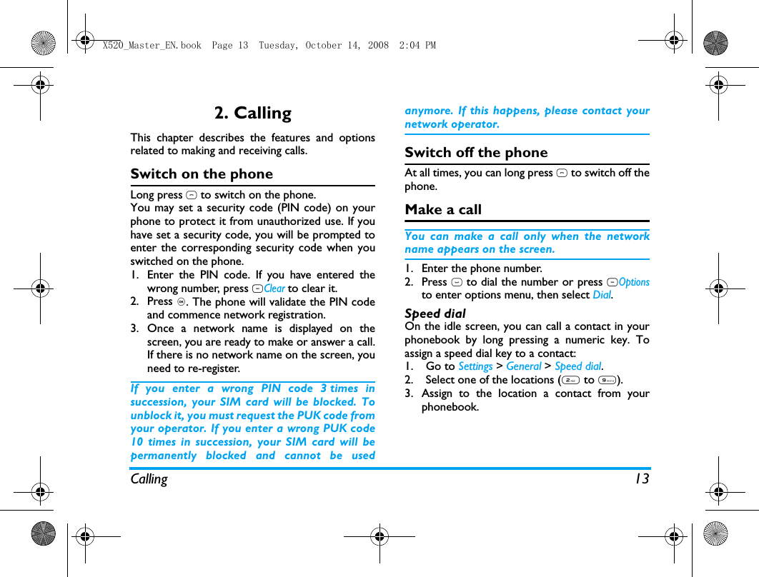 Calling 132. CallingThis chapter describes the features and optionsrelated to making and receiving calls.Switch on the phoneLong press ) to switch on the phone.You may set a security code (PIN code) on yourphone to protect it from unauthorized use. If youhave set a security code, you will be prompted toenter the corresponding security code when youswitched on the phone. 1. Enter the PIN code. If you have entered thewrong number, press RClear to clear it.2. Press ,. The phone will validate the PIN codeand commence network registration. 3. Once a network name is displayed on thescreen, you are ready to make or answer a call.If there is no network name on the screen, youneed to re-register. If you enter a wrong PIN code 3 times insuccession, your SIM card will be blocked. Tounblock it, you must request the PUK code fromyour operator. If you enter a wrong PUK code10 times in succession, your SIM card will bepermanently blocked and cannot be usedanymore. If this happens, please contact yournetwork operator.Switch off the phoneAt all times, you can long press ) to switch off thephone.Make a callYou can make a call only when the networkname appears on the screen. 1. Enter the phone number.2. Press ( to dial the number or press LOptionsto enter options menu, then select Dial.Speed dialOn the idle screen, you can call a contact in yourphonebook by long pressing a numeric key. Toassign a speed dial key to a contact:1. Go to Settings > General > Speed dial.2. Select one of the locations (2 to 9).3. Assign to the location a contact from yourphonebook.X520_Master_EN.book  Page 13  Tuesday, October 14, 2008  2:04 PM