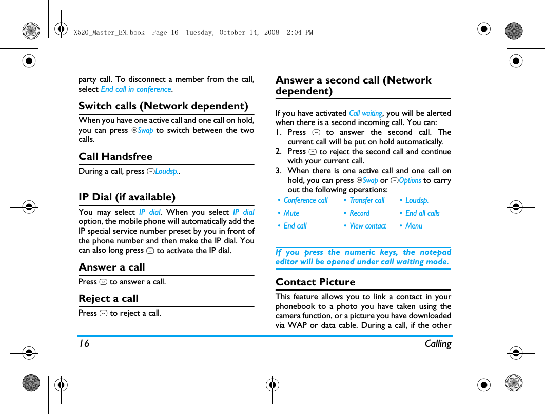 16 Callingparty call. To disconnect a member from the call,select End call in conference.Switch calls (Network dependent)When you have one active call and one call on hold,you can press ,Swap to switch between the twocalls. Call HandsfreeDuring a call, press RLoudsp..IP Dial (if available)You may select IP dial. When you select IP dialoption, the mobile phone will automatically add theIP special service number preset by you in front ofthe phone number and then make the IP dial. Youcan also long press ( to activate the IP dial.Answer a callPress ( to answer a call.Reject a callPress ) to reject a call.Answer a second call (Network dependent) If you have activated Call waiting, you will be alertedwhen there is a second incoming call. You can: 1. Press ( to answer the second call. Thecurrent call will be put on hold automatically.2. Press ) to reject the second call and continuewith your current call.3. When there is one active call and one call onhold, you can press ,Swap or LOptions to carryout the following operations:If you press the numeric keys, the notepadeditor will be opened under call waiting mode. Contact PictureThis feature allows you to link a contact in yourphonebook to a photo you have taken using thecamera function, or a picture you have downloadedvia WAP or data cable. During a call, if the other&bull; Conference call &bull; Transfer call &bull;Loudsp.&bull; Mute &bull; Record &bull; End all calls&bull; End call &bull; View contact &bull; MenuX520_Master_EN.book  Page 16  Tuesday, October 14, 2008  2:04 PM