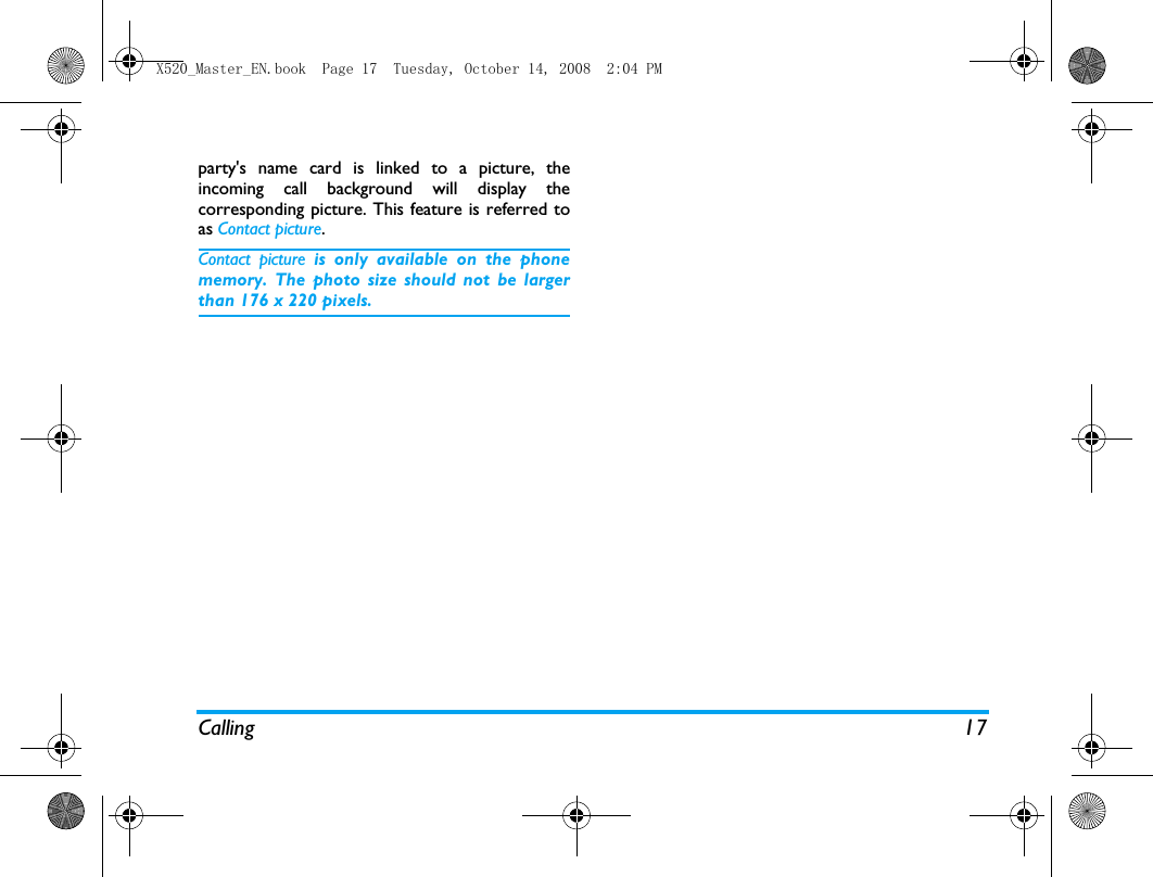 Calling 17party's name card is linked to a picture, theincoming call background will display thecorresponding picture. This feature is referred toas Contact picture.Contact picture is only available on the phonememory. The photo size should not be largerthan 176 x 220 pixels.X520_Master_EN.book  Page 17  Tuesday, October 14, 2008  2:04 PM