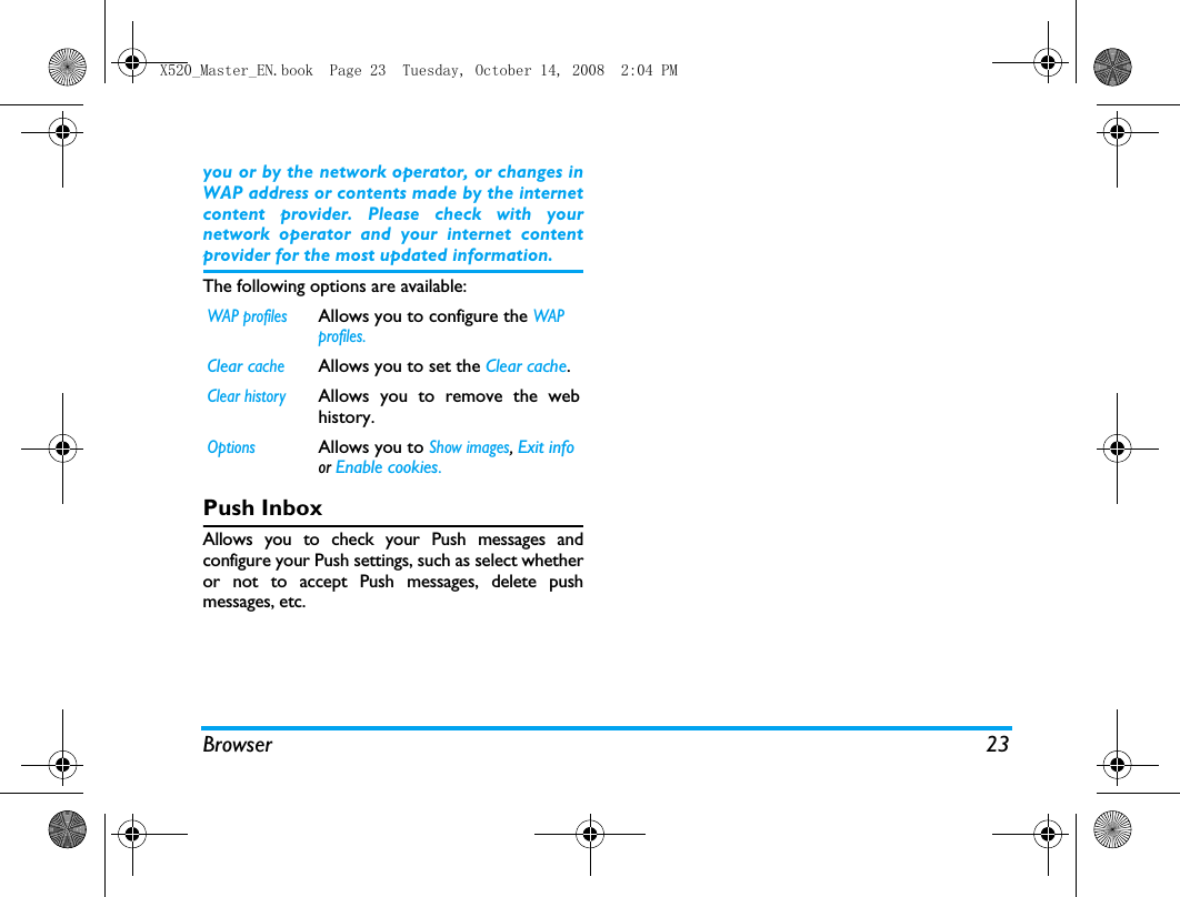 Browser 23you or by the network operator, or changes inWAP address or contents made by the internetcontent provider. Please check with yournetwork operator and your internet contentprovider for the most updated information.The following options are available:Push InboxAllows you to check your Push messages andconfigure your Push settings, such as select whetheror not to accept Push messages, delete pushmessages, etc. WAP profilesAllows you to configure the WAP profiles.Clear cacheAllows you to set the Clear cache. Clear historyAllows you to remove the webhistory.OptionsAllows you to Show images, Exit info or Enable cookies. X520_Master_EN.book  Page 23  Tuesday, October 14, 2008  2:04 PM