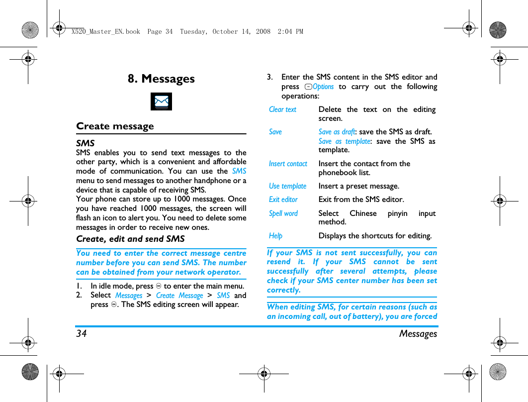 34 Messages8. MessagesCreate messageSMSSMS enables you to send text messages to theother party, which is a convenient and affordablemode of communication. You can use the SMSmenu to send messages to another handphone or adevice that is capable of receiving SMS. Your phone can store up to 1000 messages. Onceyou have reached 1000 messages, the screen willflash an icon to alert you. You need to delete somemessages in order to receive new ones. Create, edit and send SMSYou need to enter the correct message centrenumber before you can send SMS. The numbercan be obtained from your network operator. 1. In idle mode, press , to enter the main menu. 2. Select Messages > Create Message > SMS andpress ,. The SMS editing screen will appear. 3. Enter the SMS content in the SMS editor andpress LOptions to carry out the followingoperations: If your SMS is not sent successfully, you canresend it. If your SMS cannot be sentsuccessfully after several attempts, pleasecheck if your SMS center number has been setcorrectly. When editing SMS, for certain reasons (such asan incoming call, out of battery), you are forcedClear textDelete the text on the editingscreen. Save  Save as draft: save the SMS as draft.Save as template: save the SMS astemplate.Insert contactInsert the contact from the phonebook list.Use templateInsert a preset message.Exit editorExit from the SMS editor.Spell wordSelect Chinese pinyin inputmethod.HelpDisplays the shortcuts for editing.X520_Master_EN.book  Page 34  Tuesday, October 14, 2008  2:04 PM