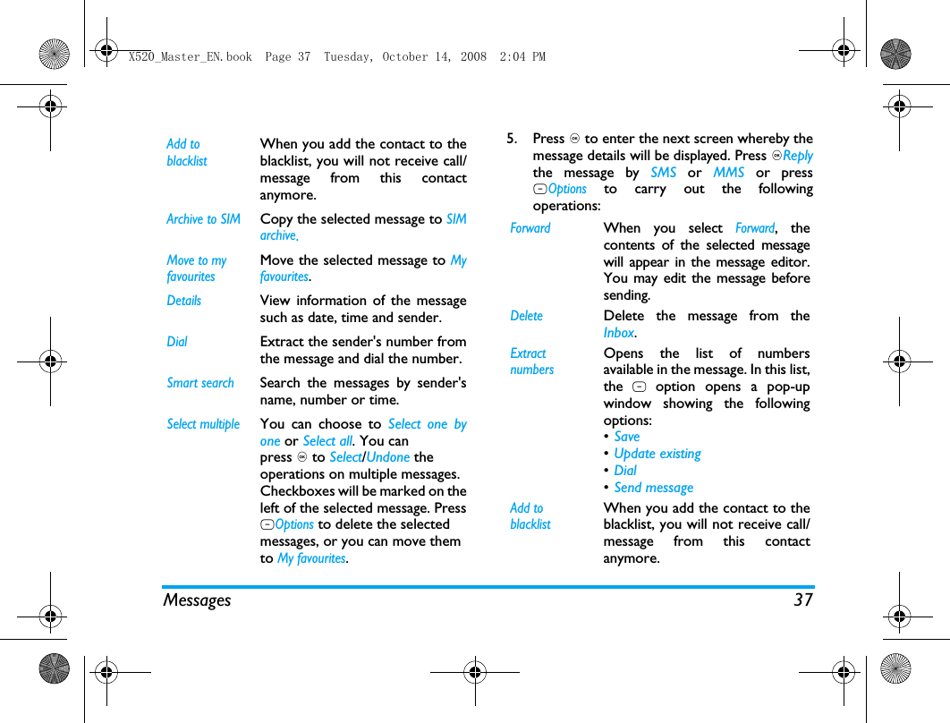 Messages 375. Press , to enter the next screen whereby themessage details will be displayed. Press ,Replythe message by SMS or MMS or pressLOptions to carry out the followingoperations:Add to blacklistWhen you add the contact to theblacklist, you will not receive call/message from this contactanymore.Archive to SIMCopy the selected message to SIMarchive.Move to my favouritesMove the selected message to Myfavourites.DetailsView information of the messagesuch as date, time and sender.DialExtract the sender's number fromthe message and dial the number.Smart searchSearch the messages by sender'sname, number or time.Select multipleYou can choose to Select one byone or Select all. You canpress , to Select/Undone theoperations on multiple messages.Checkboxes will be marked on theleft of the selected message. PressLOptions to delete the selectedmessages, or you can move themto My favourites. ForwardWhen you select Forward, thecontents of the selected messagewill appear in the message editor.You may edit the message beforesending. DeleteDelete the message from theInbox.Extract numbersOpens the list of numbersavailable in the message. In this list,the L option opens a pop-upwindow showing the followingoptions:&bull;Save &bull;Update existing &bull;Dial &bull;Send message Add to blacklistWhen you add the contact to theblacklist, you will not receive call/message from this contactanymore.X520_Master_EN.book  Page 37  Tuesday, October 14, 2008  2:04 PM