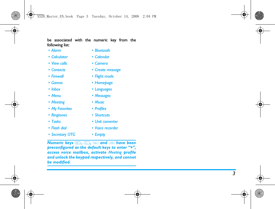 3be associated with the numeric key from thefollowing list:Numeric keys 0, 1, # and * have beenpreconfigured as the default keys to enter &ldquo;+&rdquo;,access voice mailbox, activate Meeting profileand unlock the keypad respectively, and cannotbe modified.&bull; Alarm &bull; Bluetooth&bull; Calculator &bull; Calendar&bull; View calls &bull; Camera&bull; Contacts &bull; Create message&bull; Firewall &bull; Flight mode&bull;Games &bull;Homepage&bull;Inbox &bull;Languages&bull; Menu &bull; Messages&bull; Meeting &bull; Music&bull;My Favorites &bull; Profiles&bull;Ringtones &bull;Shortcuts&bull; Tasks &bull; Unit converter&bull;Flash dial &bull;Voice recorder&bull; Secretary OTG &bull; EmptyX520_Master_EN.book  Page 3  Tuesday, October 14, 2008  2:04 PM