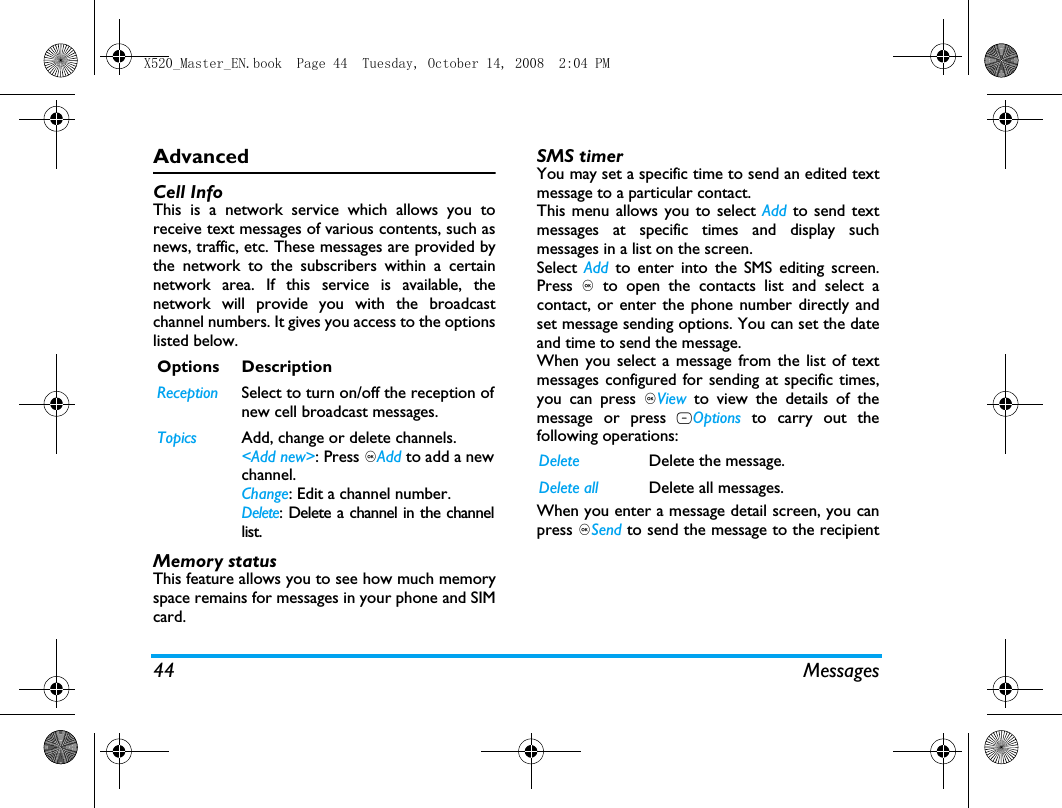 44 MessagesAdvancedCell InfoThis is a network service which allows you toreceive text messages of various contents, such asnews, traffic, etc. These messages are provided bythe network to the subscribers within a certainnetwork area. If this service is available, thenetwork will provide you with the broadcastchannel numbers. It gives you access to the optionslisted below.Memory statusThis feature allows you to see how much memoryspace remains for messages in your phone and SIMcard.SMS timerYou may set a specific time to send an edited textmessage to a particular contact.This menu allows you to select Add to send textmessages at specific times and display suchmessages in a list on the screen. Select  Add to enter into the SMS editing screen.Press , to open the contacts list and select acontact, or enter the phone number directly andset message sending options. You can set the dateand time to send the message.When you select a message from the list of textmessages configured for sending at specific times,you can press ,View  to view the details of themessage or press LOptions to carry out thefollowing operations: When you enter a message detail screen, you canpress ,Send to send the message to the recipientOptions DescriptionReception Select to turn on/off the reception ofnew cell broadcast messages.Topics Add, change or delete channels.<Add new>: Press ,Add to add a newchannel.Change: Edit a channel number.Delete: Delete a channel in the channellist. Delete Delete the message.Delete all Delete all messages.X520_Master_EN.book  Page 44  Tuesday, October 14, 2008  2:04 PM