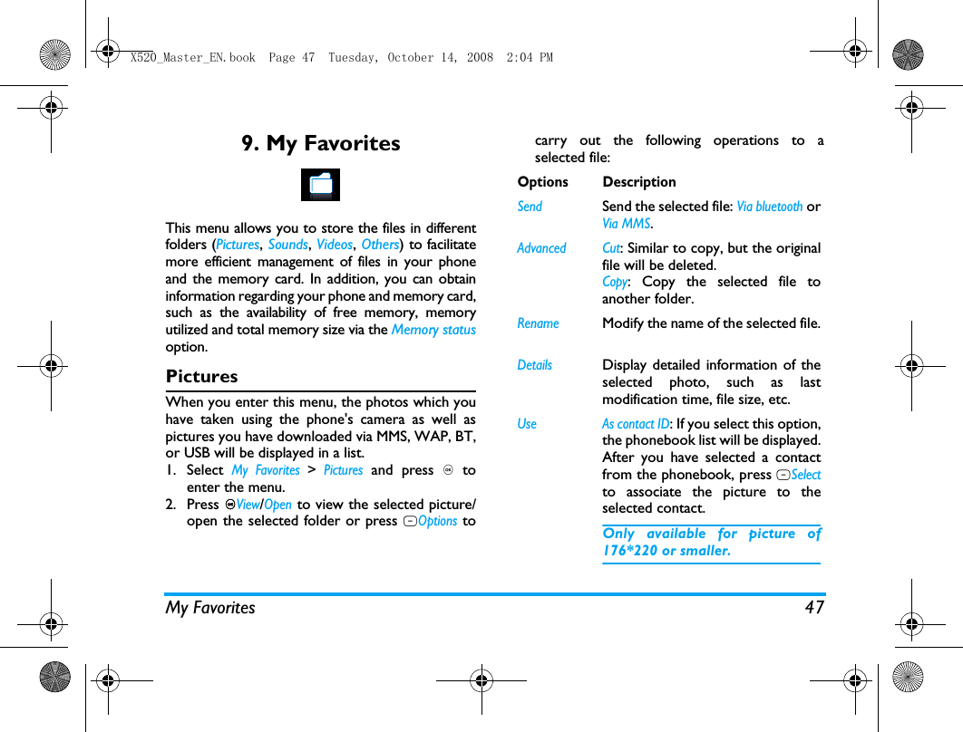 My Favorites 479. My FavoritesThis menu allows you to store the files in differentfolders (Pictures, Sounds, Videos, Others) to facilitatemore efficient management of files in your phoneand the memory card. In addition, you can obtaininformation regarding your phone and memory card,such as the availability of free memory, memoryutilized and total memory size via the Memory statusoption. PicturesWhen you enter this menu, the photos which youhave taken using the phone's camera as well aspictures you have downloaded via MMS, WAP, BT,or USB will be displayed in a list. 1. Select My Favorites > Pictures and press , toenter the menu.2. Press ,View/Open to view the selected picture/open the selected folder or press LOptions tocarry out the following operations to aselected file:Options DescriptionSend Send the selected file: Via bluetooth orVia MMS.Advanced Cut: Similar to copy, but the originalfile will be deleted.Copy: Copy the selected file toanother folder.RenameModify the name of the selected file.DetailsDisplay detailed information of theselected photo, such as lastmodification time, file size, etc. Use As contact ID: If you select this option,the phonebook list will be displayed.After you have selected a contactfrom the phonebook, press LSelectto associate the picture to theselected contact. Only available for picture of176*220 or smaller.X520_Master_EN.book  Page 47  Tuesday, October 14, 2008  2:04 PM