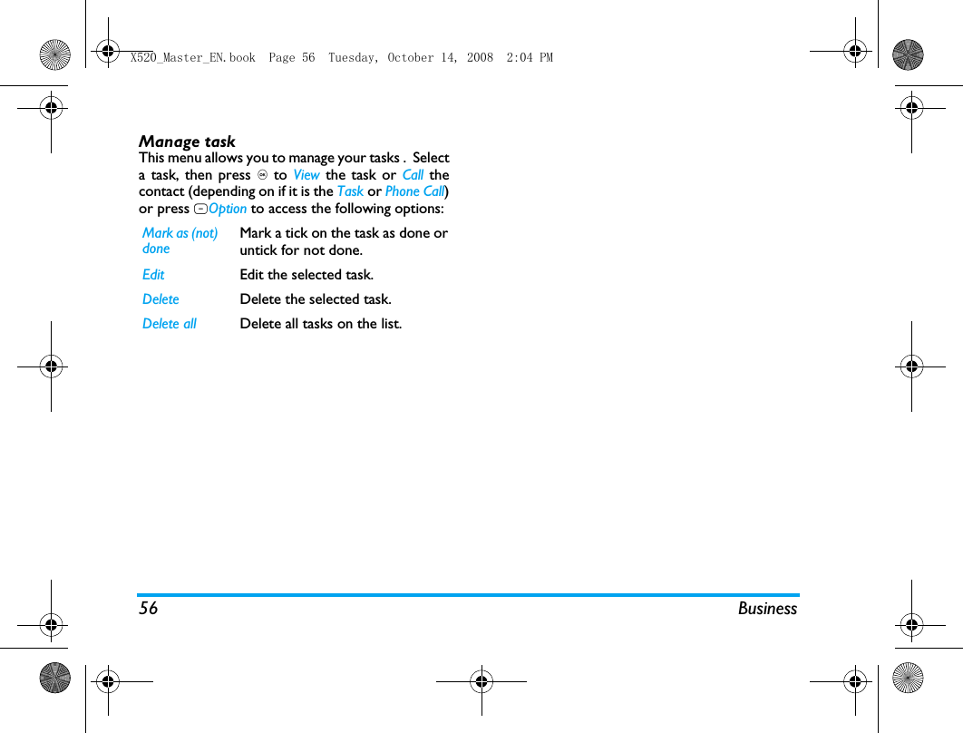 56 BusinessManage taskThis menu allows you to manage your tasks .  Selecta task, then press , to  View the task or Call thecontact (depending on if it is the Task or Phone Call)or press LOption to access the following options: Mark as (not) doneMark a tick on the task as done oruntick for not done.Edit Edit the selected task.Delete Delete the selected task.Delete all Delete all tasks on the list.X520_Master_EN.book  Page 56  Tuesday, October 14, 2008  2:04 PM