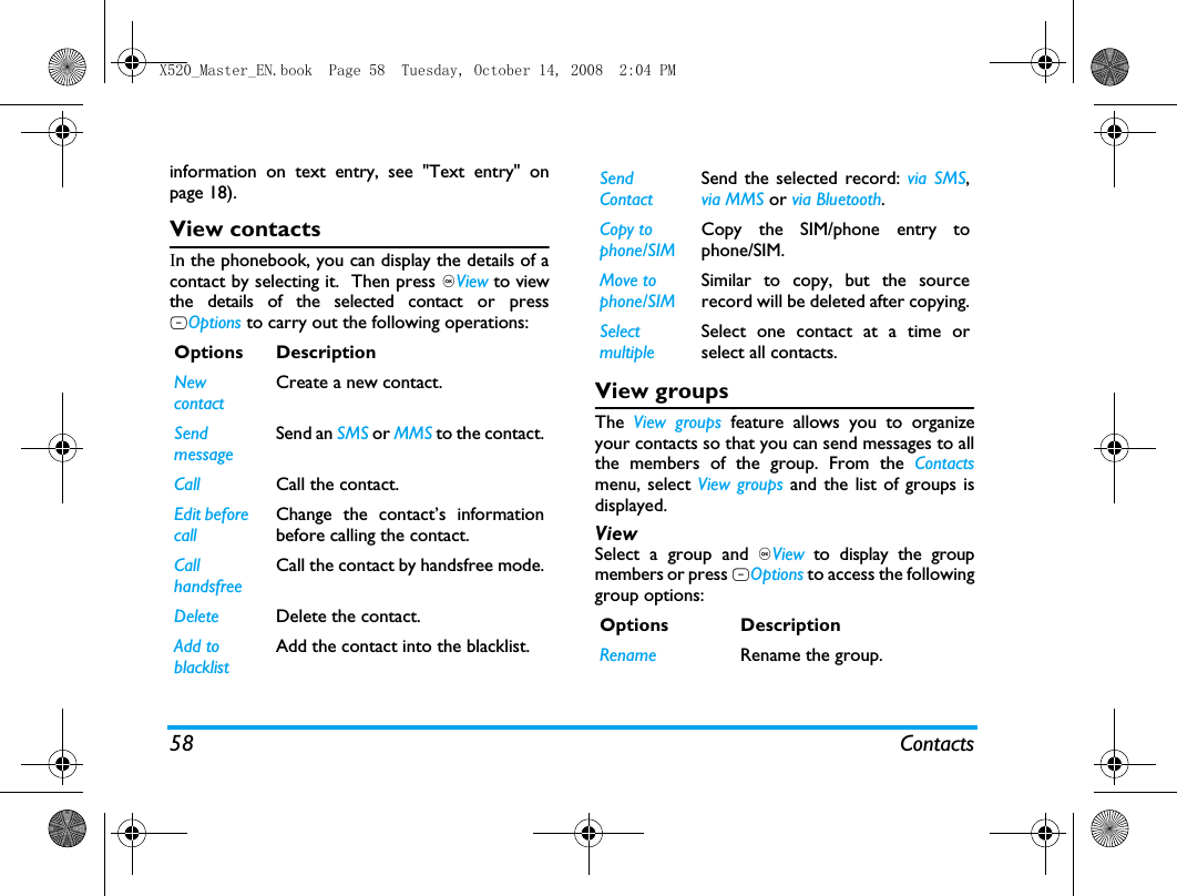58 Contactsinformation on text entry, see "Text entry" onpage 18).View contactsIn the phonebook, you can display the details of acontact by selecting it.  Then press ,View to viewthe details of the selected contact or pressLOptions to carry out the following operations:View groupsThe  View groups feature allows you to organizeyour contacts so that you can send messages to allthe members of the group. From the Contactsmenu, select View groups and the list of groups isdisplayed.ViewSelect a group and ,View to display the groupmembers or press LOptions to access the followinggroup options:Options DescriptionNew contactCreate a new contact.SendmessageSend an SMS or MMS to the contact.Call Call the contact.Edit before callChange the contact&rsquo;s informationbefore calling the contact.Call handsfree Call the contact by handsfree mode.Delete Delete the contact.Add to blacklistAdd the contact into the blacklist.Send ContactSend the selected record: via SMS,via MMS or via Bluetooth.Copy to phone/SIMCopy the SIM/phone entry tophone/SIM.Move to phone/SIMSimilar to copy, but the sourcerecord will be deleted after copying.SelectmultipleSelect one contact at a time orselect all contacts.Options DescriptionRename Rename the group.X520_Master_EN.book  Page 58  Tuesday, October 14, 2008  2:04 PM