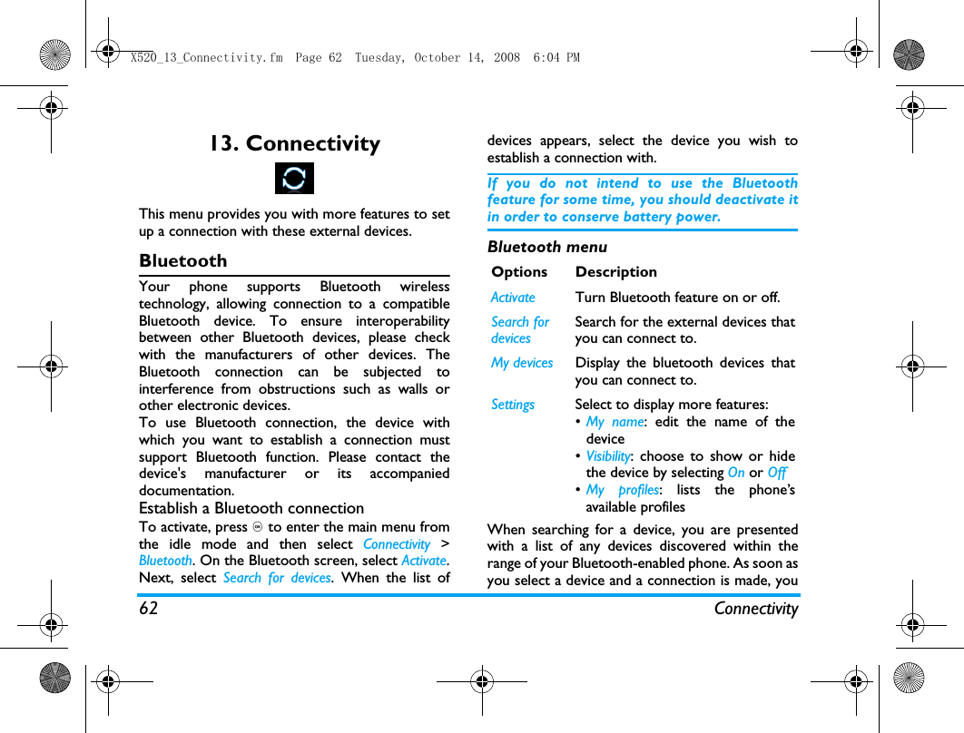 62 Connectivity13. ConnectivityThis menu provides you with more features to setup a connection with these external devices.BluetoothYour phone supports Bluetooth wirelesstechnology, allowing connection to a compatibleBluetooth device. To ensure interoperabilitybetween other Bluetooth devices, please checkwith the manufacturers of other devices. TheBluetooth connection can be subjected tointerference from obstructions such as walls orother electronic devices.To use Bluetooth connection, the device withwhich you want to establish a connection mustsupport Bluetooth function. Please contact thedevice's manufacturer or its accompanieddocumentation.Establish a Bluetooth connectionTo activate, press , to enter the main menu fromthe idle mode and then select Connectivity >Bluetooth. On the Bluetooth screen, select Activate.Next, select Search for devices. When the list ofdevices appears, select the device you wish toestablish a connection with.If you do not intend to use the Bluetoothfeature for some time, you should deactivate itin order to conserve battery power.Bluetooth menuWhen searching for a device, you are presentedwith a list of any devices discovered within therange of your Bluetooth-enabled phone. As soon asyou select a device and a connection is made, youOptions DescriptionActivate Turn Bluetooth feature on or off. Search for devicesSearch for the external devices thatyou can connect to.My devices Display the bluetooth devices thatyou can connect to.Settings Select to display more features:&bull;My name: edit the name of thedevice&bull;Visibility: choose to show or hidethe device by selecting On or Off&bull;My profiles: lists the phone&rsquo;savailable profilesX520_13_Connectivity.fm  Page 62  Tuesday, October 14, 2008  6:04 PM