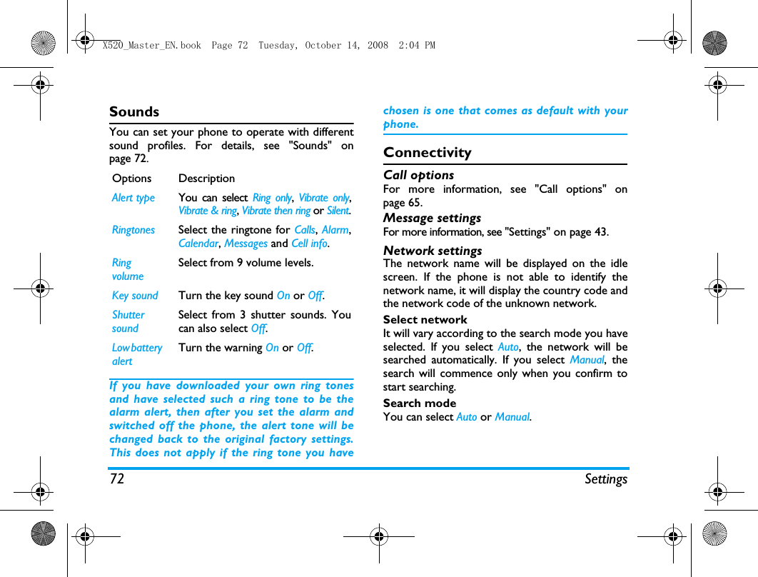 72 SettingsSoundsYou can set your phone to operate with differentsound profiles. For details, see "Sounds" onpage 72.If you have downloaded your own ring tonesand have selected such a ring tone to be thealarm alert, then after you set the alarm andswitched off the phone, the alert tone will bechanged back to the original factory settings.This does not apply if the ring tone you havechosen is one that comes as default with yourphone.ConnectivityCall optionsFor more information, see "Call options" onpage 65.Message settingsFor more information, see "Settings" on page 43.Network settingsThe network name will be displayed on the idlescreen. If the phone is not able to identify thenetwork name, it will display the country code andthe network code of the unknown network.Select networkIt will vary according to the search mode you haveselected. If you select Auto, the network will besearched automatically. If you select Manual, thesearch will commence only when you confirm tostart searching. Search modeYou can select Auto or Manual.Options DescriptionAlert type You can select Ring only,  Vibrate only,Vibrate &amp; ring, Vibrate then ring or Silent.Ringtones Select the ringtone for Calls, Alarm,Calendar, Messages and Cell info.Ring volumeSelect from 9 volume levels.Key sound Turn the key sound On or Off.Shutter soundSelect from 3 shutter sounds. Youcan also select Off.Low battery alertTurn the warning On or Off.X520_Master_EN.book  Page 72  Tuesday, October 14, 2008  2:04 PM