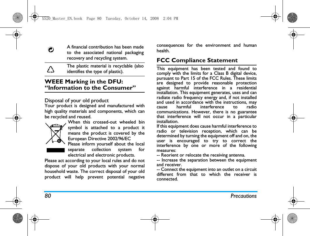 80 PrecautionsWEEE Marking in the DFU: &ldquo;Information to the Consumer&rdquo;Disposal of your old productYour product is designed and manufactured withhigh quality materials and components, which canbe recycled and reused. When this crossed-out wheeled binsymbol is attached to a product itmeans the product is covered by theEuropean Directive 2002/96/ECPlease inform yourself about the localseparate collection system forelectrical and electronic products.Please act according to your local rules and do notdispose of your old products with your normalhousehold waste. The correct disposal of your oldproduct will help prevent potential negativeconsequences for the environment and humanhealth.FCC Compliance StatementThis equipment has been tested and found tocomply with the limits for a Class B digital device,pursuant to Part 15 of the FCC Rules. These limitsare designed to provide reasonable protectionagainst harmful interference in a residentialinstallation. This equipment generates, uses and canradiate radio frequency energy and, if not installedand used in accordance with the instructions, maycause harmful interference to radiocommunications. However, there is no guaranteethat interference will not occur in a particularinstallation. If this equipment does cause harmful interference toradio or television reception, which can bedetermined by turning the equipment off and on, theuser is encouraged to try to correct theinterference by one or more of the followingmeasures: -- Reorient or relocate the receiving antenna. -- Increase the separation between the equipmentand receiver. -- Connect the equipment into an outlet on a circuitdifferent from that to which the receiver isconnected. A financial contribution has been madeto the associated national packagingrecovery and recycling system.The plastic material is recyclable (alsoidentifies the type of plastic).X520_Master_EN.book  Page 80  Tuesday, October 14, 2008  2:04 PM