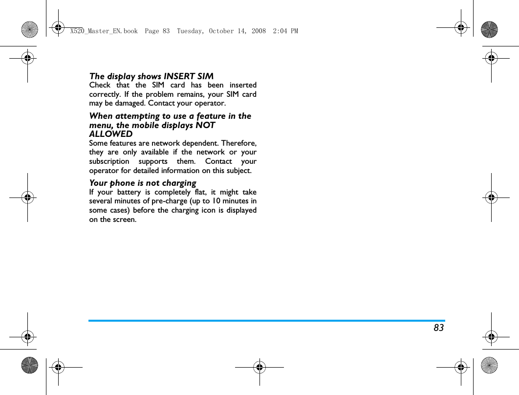 83The display shows INSERT SIM Check that the SIM card has been insertedcorrectly. If the problem remains, your SIM cardmay be damaged. Contact your operator.When attempting to use a feature in the menu, the mobile displays NOT ALLOWEDSome features are network dependent. Therefore,they are only available if the network or yoursubscription supports them. Contact youroperator for detailed information on this subject.Your phone is not chargingIf your battery is completely flat, it might takeseveral minutes of pre-charge (up to 10 minutes insome cases) before the charging icon is displayedon the screen.X520_Master_EN.book  Page 83  Tuesday, October 14, 2008  2:04 PM