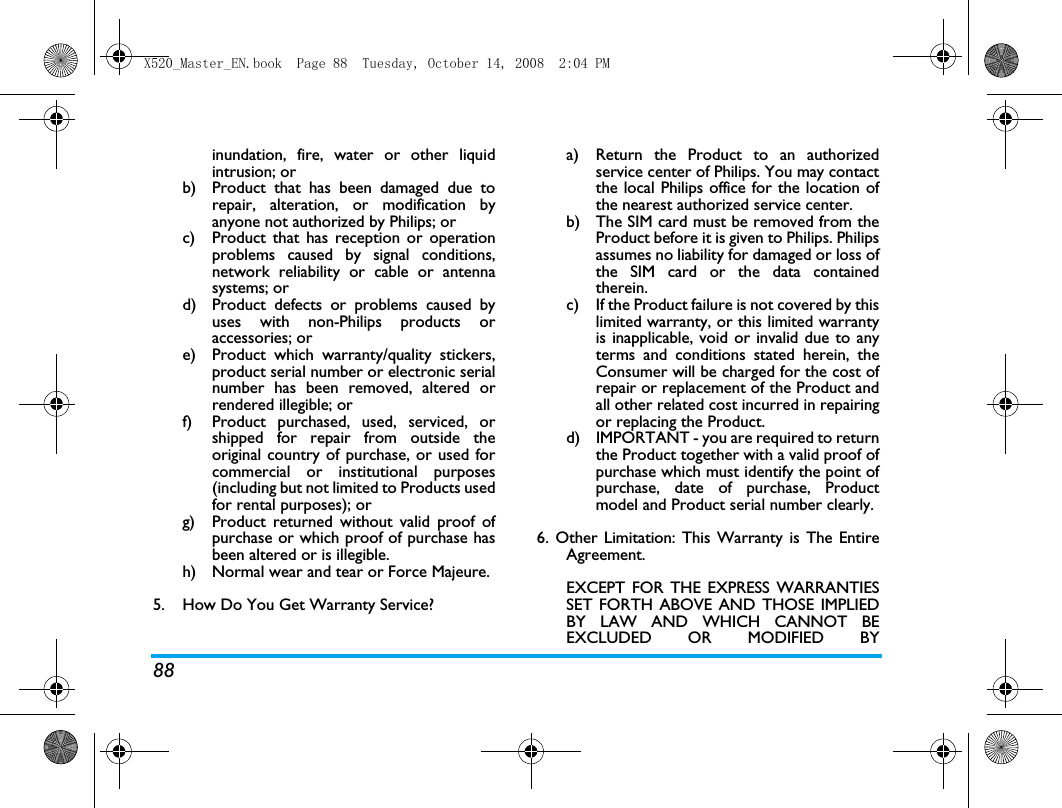 88inundation, fire, water or other liquidintrusion; orb)  Product that has been damaged due torepair, alteration, or modification byanyone not authorized by Philips; orc)  Product that has reception or operationproblems caused by signal conditions,network reliability or cable or antennasystems; ord)  Product defects or problems caused byuses with non-Philips products oraccessories; or e)  Product which warranty/quality stickers,product serial number or electronic serialnumber has been removed, altered orrendered illegible; or f)  Product purchased, used, serviced, orshipped for repair from outside theoriginal country of purchase, or used forcommercial or institutional purposes(including but not limited to Products usedfor rental purposes); or g)  Product returned without valid proof ofpurchase or which proof of purchase hasbeen altered or is illegible.h) Normal wear and tear or Force Majeure.5.  How Do You Get Warranty Service?a)  Return the Product to an authorizedservice center of Philips. You may contactthe local Philips office for the location ofthe nearest authorized service center.b) The SIM card must be removed from theProduct before it is given to Philips. Philipsassumes no liability for damaged or loss ofthe SIM card or the data containedtherein.c) If the Product failure is not covered by thislimited warranty, or this limited warrantyis inapplicable, void or invalid due to anyterms and conditions stated herein, theConsumer will be charged for the cost ofrepair or replacement of the Product andall other related cost incurred in repairingor replacing the Product.d)  IMPORTANT - you are required to returnthe Product together with a valid proof ofpurchase which must identify the point ofpurchase, date of purchase, Productmodel and Product serial number clearly.6. Other Limitation: This Warranty is The EntireAgreement.EXCEPT FOR THE EXPRESS WARRANTIESSET FORTH ABOVE AND THOSE IMPLIEDBY LAW AND WHICH CANNOT BEEXCLUDED OR MODIFIED BYX520_Master_EN.book  Page 88  Tuesday, October 14, 2008  2:04 PM