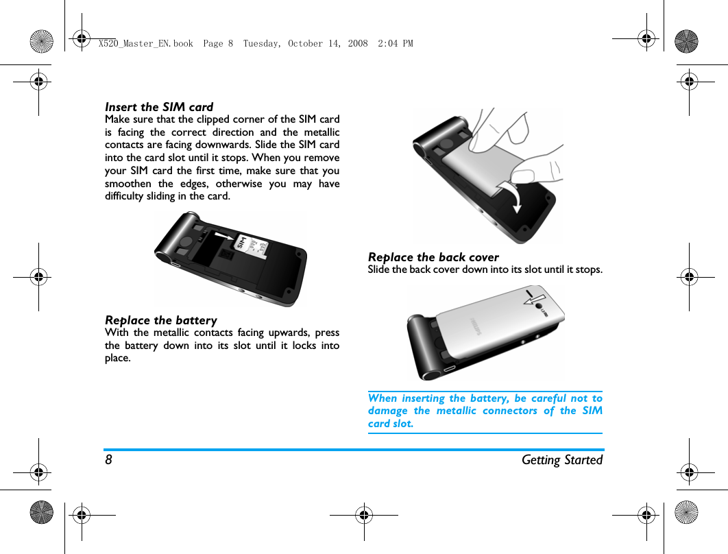 8 Getting StartedInsert the SIM cardMake sure that the clipped corner of the SIM cardis facing the correct direction and the metalliccontacts are facing downwards. Slide the SIM cardinto the card slot until it stops. When you removeyour SIM card the first time, make sure that yousmoothen the edges, otherwise you may havedifficulty sliding in the card.Replace the batteryWith the metallic contacts facing upwards, pressthe battery down into its slot until it locks intoplace.Replace the back coverSlide the back cover down into its slot until it stops.When inserting the battery, be careful not todamage the metallic connectors of the SIMcard slot.X520_Master_EN.book  Page 8  Tuesday, October 14, 2008  2:04 PM