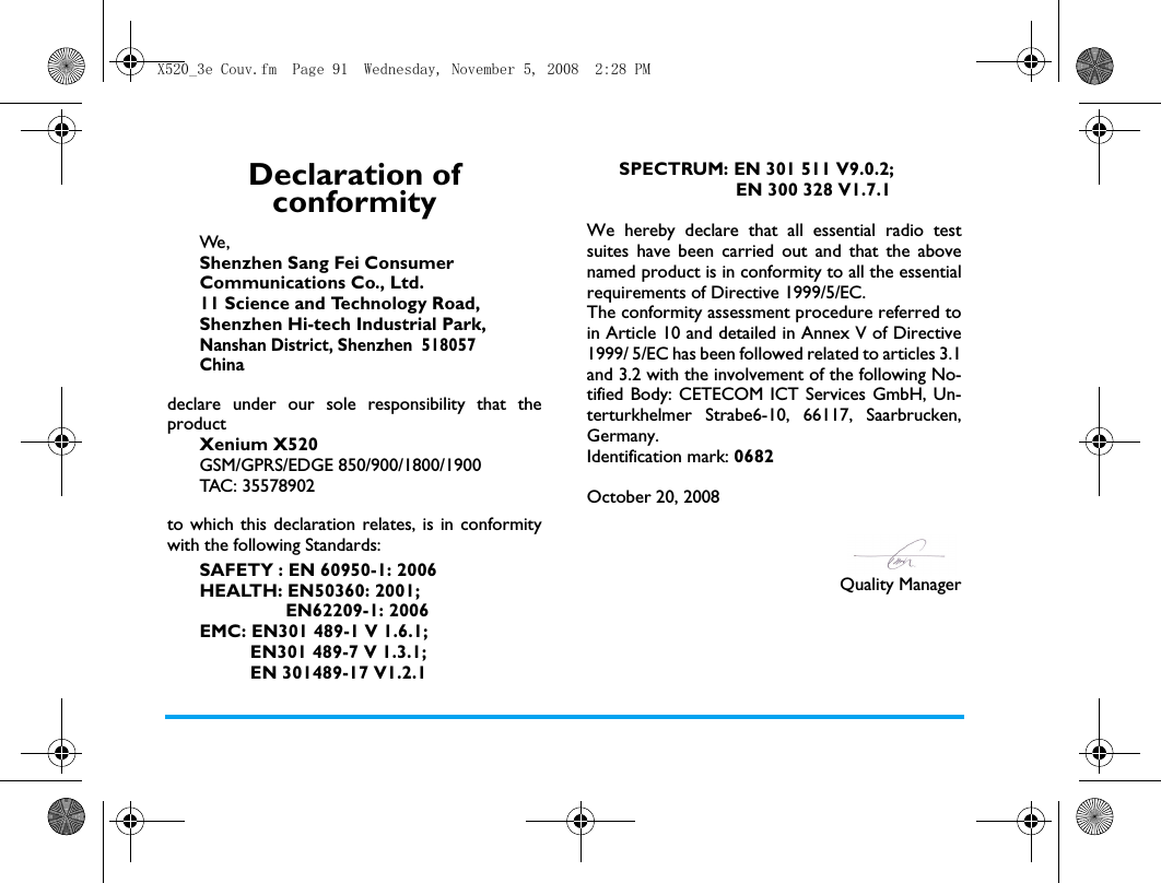 Declaration of conformityWe, Shenzhen Sang Fei ConsumerCommunications Co., Ltd.11 Science and Technology Road,Shenzhen Hi-tech Industrial Park,Nanshan District, Shenzhen  518057Chinadeclare under our sole responsibility that theproductXenium X520GSM/GPRS/EDGE 850/900/1800/1900TAC: 35578902to which this declaration relates, is in conformitywith the following Standards:SAFETY : EN 60950-1: 2006HEALTH: EN50360: 2001;                 EN62209-1: 2006  EMC: EN301 489-1 V 1.6.1;           EN301 489-7 V 1.3.1;           EN 301489-17 V1.2.1 SPECTRUM: EN 301 511 V9.0.2;                        EN 300 328 V1.7.1 We hereby declare that all essential radio testsuites have been carried out and that the abovenamed product is in conformity to all the essentialrequirements of Directive 1999/5/EC.The conformity assessment procedure referred toin Article 10 and detailed in Annex V of Directive1999/ 5/EC has been followed related to articles 3.1and 3.2 with the involvement of the following No-tified Body: CETECOM ICT Services GmbH, Un-terturkhelmer Strabe6-10, 66117, Saarbrucken,Germany.Identification mark: 0682October 20, 2008Quality ManagerX520_3e Couv.fm  Page 91  Wednesday, November 5, 2008  2:28 PM