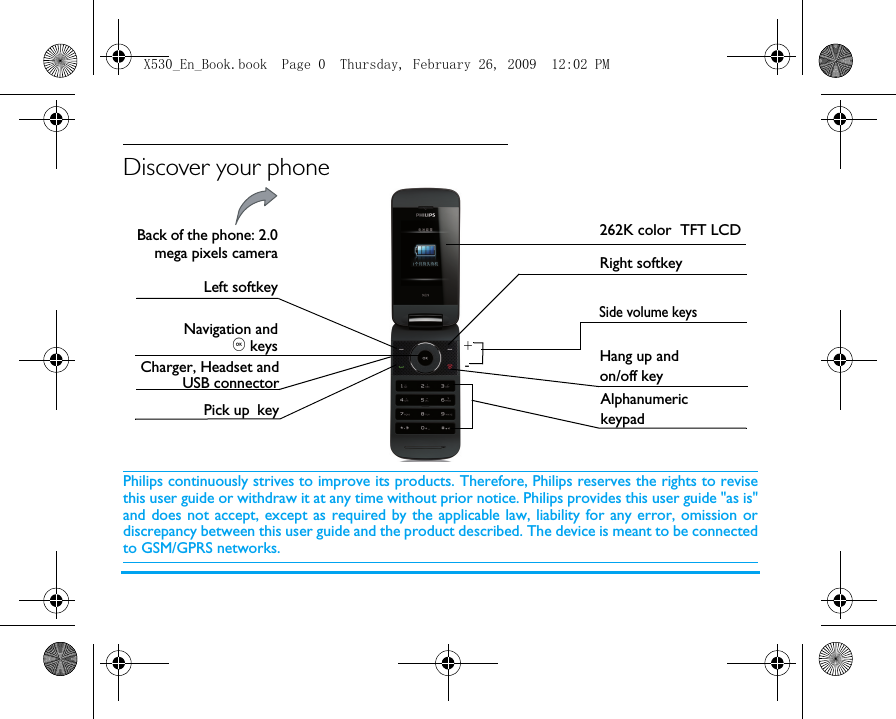 Discover your phonePhilips continuously strives to improve its products. Therefore, Philips reserves the rights to revisethis user guide or withdraw it at any time without prior notice. Philips provides this user guide "as is"and does not accept, except as required by the applicable law, liability for any error, omission ordiscrepancy between this user guide and the product described. The device is meant to be connectedto GSM/GPRS networks.Back of the phone: 2.0mega pixels cameraLeft softkeyPick up key   Hang up and on/off keyRight softkey262K color  TFT LCDCharger, Headset andUSB connectorAlphanumeric keypadSide volume keysNavigation and, keys+-X530_En_Book.book  Page 0  Thursday, February 26, 2009  12:02 PM