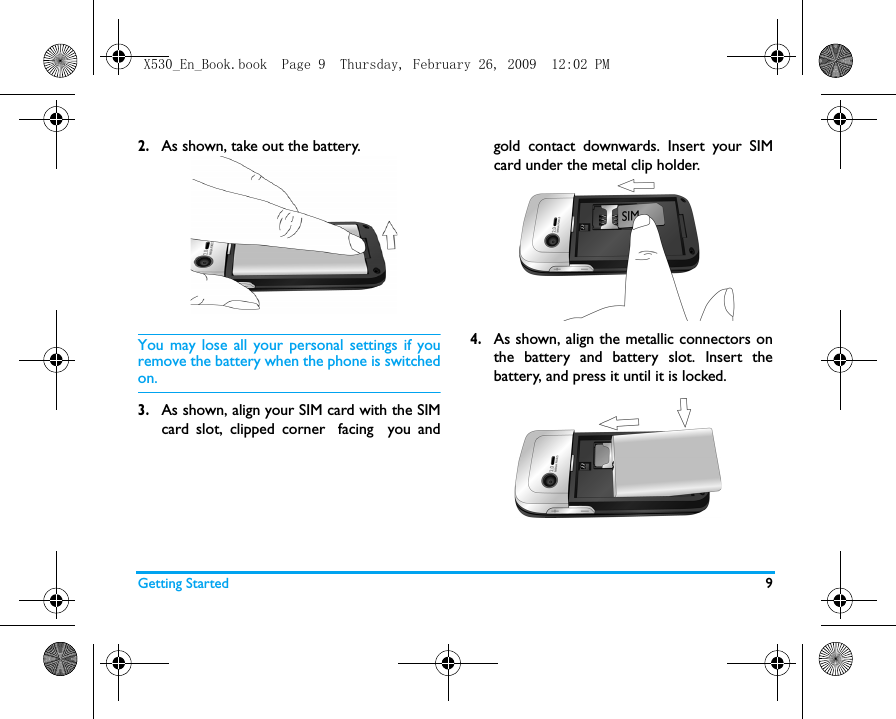 Getting Started 92.As shown, take out the battery. You may lose all your personal settings if youremove the battery when the phone is switchedon.3.As shown, align your SIM card with the SIMcard slot, clipped corner facing  you andgold contact downwards. Insert your SIMcard under the metal clip holder.4.As shown, align the metallic connectors onthe battery and battery slot. Insert thebattery, and press it until it is locked.X530_En_Book.book  Page 9  Thursday, February 26, 2009  12:02 PM