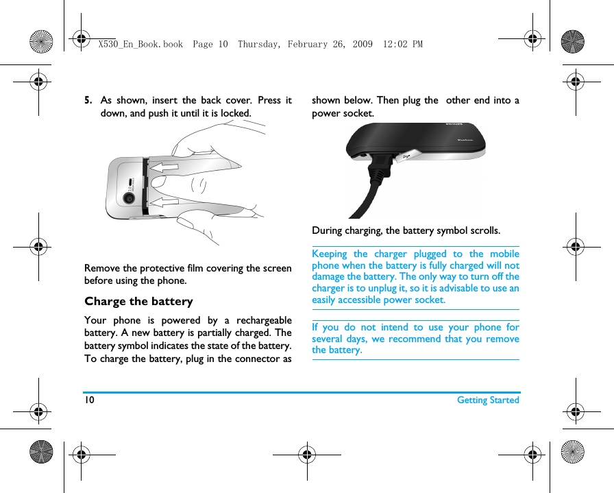 10 Getting Started5.As shown, insert the back cover.  Press itdown, and push it until it is locked. Remove the protective film covering the screenbefore using the phone.Charge the batteryYour phone is powered by a rechargeablebattery. A new battery is partially charged. Thebattery symbol indicates the state of the battery.To charge the battery, plug in the connector asshown below. Then plug the  other end into apower socket.During charging, the battery symbol scrolls.  Keeping the charger plugged to the mobilephone when the battery is fully charged will notdamage the battery. The only way to turn off thecharger is to unplug it, so it is advisable to use aneasily accessible power socket. If you do not intend to use your phone forseveral days, we recommend that you removethe battery.X530_En_Book.book  Page 10  Thursday, February 26, 2009  12:02 PM