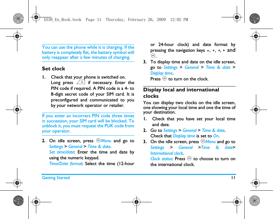 Getting Started 11You can use the phone while it is charging. If thebattery is completely flat, the battery symbol willonly reappear after a few minutes of charging.Set clock1.Check that your phone is switched on. Long press ) if necessary. Enter thePIN code if required. A PIN code is a 4- to8-digit secret code of your SIM card. It ispreconfigured and communicated to youby your network operator or retailer.If you enter an incorrect PIN code three timesin succession, your SIM card will be blocked. Tounblock it, you must request the PUK code fromyour operator.2.On idle screen, press ,Menu and go toSettings > General > Time &amp; date.Set time/date: Enter the time and date byusing the numeric keypad.  Time/Date format: Select the time (12-houror 24-hour clock) and date format bypressing the navigation keys +, -, <,  >  and,.3.To display time and date on the idle screen,go to Settings > General  >  Time &amp; date >Display time.Press , to turn on the clock.Display local and international clocksYou can display two clocks on the idle screen,one showing your local time and one the time ofyour destination. 1.Check that you have set your local timeand date.2.Go to Settings > General > Time &amp; date.Check that Display time is set to On.3.On the idle screen, press ,Menu and go toSettings > General >Time &amp; date>International clock.Clock status: Press , to choose to turn onthe international clock. X530_En_Book.book  Page 11  Thursday, February 26, 2009  12:02 PM